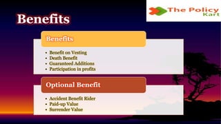 • Benefit on Vesting
• Death Benefit
• Guaranteed Additions
• Participation in profits
Benefits
• Accident Benefit Rider
• Paid-up Value
• Surrender Value
Optional Benefit
Benefits
 