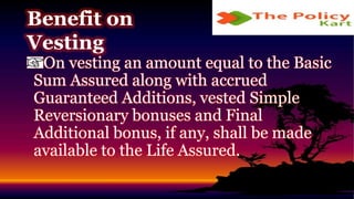 On vesting an amount equal to the Basic
Sum Assured along with accrued
Guaranteed Additions, vested Simple
Reversionary bonuses and Final
Additional bonus, if any, shall be made
available to the Life Assured.
Benefit on
Vesting
 