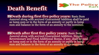 Death during first five policy years: Basic Sum
Assured along with accrued Guaranteed Addition shall be paid
as lump sum or in the form of an annuity or partly in lump
sum and balance in the form of an annuity to the nominee.
Death after first five policy years: Basic Sum
Assured along with accrued Guaranteed Addition, Simple
Reversionary and Final Additional Bonus, if any, shall be paid
as lump sum or in the form of an annuity or partly in lump
sum and balance in the form of an annuity to the nominee.
Death Benefit
 
