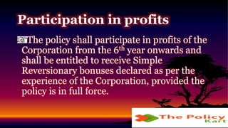 The policy shall participate in profits of the
Corporation from the 6th year onwards and
shall be entitled to receive Simple
Reversionary bonuses declared as per the
experience of the Corporation, provided the
policy is in full force.
Participation in profits
 