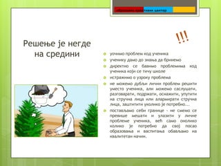    уочимо проблем код ученика
   ученику дамо до знања да бринемо
   директно се бавимо проблемима код
    ученика који се тичу школе
   истражимо о узроку проблема
   не можемо дубљи лични проблем решити
    уместо ученика, али можемо саслушати,
    разговарати, подржати, оснажити, упутити
    на стручна лица или алармирати стручна
    лица, заштитити уколико је потребно...
   постављамо себи границе - не смемо се
    превише мешати и улазити у личне
    проблеме ученика, већ само онолико
    колико је потребно да свој посао
    образовања и васпитања обављамо на
    квалитетан начин.
 