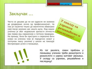 Закључак ...
Често се дешава да ни ми одрасли не можемо
да раздвојимо лично од професионалног, па
нам је изузетно тешко да квалитетно обављамо
свој посао уколико нас нешто мучи. Код наших
ученика је због недовољне зрелости личности
ова појава још израженија и потпуно природна.
На пример, било би престрого и нереално бити
киван на ученика чији је породични живот у
потпуном хаосу уколико у школи не показује
беспрекоран успех и понашање.


                               Из тог разлога, сваки проблем у
                               понашању ученика треба размотрити и
                               размислити о узроку његовог јављања.
                               У складу са узроком, решаваћемо и
                               последицу!
 
