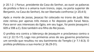 Jr 20.1-2 ( Parsur, presidente da Casa do Senhor, ao ouvir as palavras
do profeta o fere e o amarra num tronco, cepo, na porta superior de
Benjamin, na Casa do Senhor). Ao ser libertado confronta ( Jr 20.4-5)
Após a morte de Josias, Jeoacaz foi colocado no trono de Judá. Mas
este reinou por apenas três meses e foi deposto pelo Faraó Neco.
Para servir aos interesses do Egito, em seu lugar, foi posto Jeoaquim (
609 a 598 a.C). Este também era filho do Rei Josias.
O profeta era contra a liderança de Jeoaquim e proclamava contra o
rei ( Jr 22.15-17). Logo nos primeiros anos de seu governo proclamou
um sermão que resultou no seu banimento do Templo ( Jr 7.1-8.3). O
profeta profetizou a sua morte ( Jr 36.29-31).
 