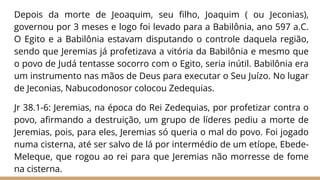 Depois da morte de Jeoaquim, seu filho, Joaquim ( ou Jeconias),
governou por 3 meses e logo foi levado para a Babilônia, ano 597 a.C.
O Egito e a Babilônia estavam disputando o controle daquela região,
sendo que Jeremias já profetizava a vitória da Babilônia e mesmo que
o povo de Judá tentasse socorro com o Egito, seria inútil. Babilônia era
um instrumento nas mãos de Deus para executar o Seu Juízo. No lugar
de Jeconias, Nabucodonosor colocou Zedequias.
Jr 38.1-6: Jeremias, na época do Rei Zedequias, por profetizar contra o
povo, afirmando a destruição, um grupo de líderes pediu a morte de
Jeremias, pois, para eles, Jeremias só queria o mal do povo. Foi jogado
numa cisterna, até ser salvo de lá por intermédio de um etíope, Ebede-
Meleque, que rogou ao rei para que Jeremias não morresse de fome
na cisterna.
 