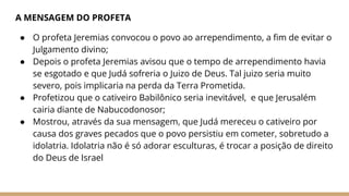 A MENSAGEM DO PROFETA
● O profeta Jeremias convocou o povo ao arrependimento, a fim de evitar o
Julgamento divino;
● Depois o profeta Jeremias avisou que o tempo de arrependimento havia
se esgotado e que Judá sofreria o Juizo de Deus. Tal juizo seria muito
severo, pois implicaria na perda da Terra Prometida.
● Profetizou que o cativeiro Babilônico seria inevitável, e que Jerusalém
cairia diante de Nabucodonosor;
● Mostrou, através da sua mensagem, que Judá mereceu o cativeiro por
causa dos graves pecados que o povo persistiu em cometer, sobretudo a
idolatria. Idolatria não é só adorar esculturas, é trocar a posição de direito
do Deus de Israel
 