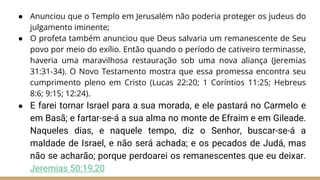 ● Anunciou que o Templo em Jerusalém não poderia proteger os judeus do
julgamento iminente;
● O profeta também anunciou que Deus salvaria um remanescente de Seu
povo por meio do exílio. Então quando o período de cativeiro terminasse,
haveria uma maravilhosa restauração sob uma nova aliança (Jeremias
31:31-34). O Novo Testamento mostra que essa promessa encontra seu
cumprimento pleno em Cristo (Lucas 22:20; 1 Coríntios 11:25; Hebreus
8:6; 9:15; 12:24).
● E farei tornar Israel para a sua morada, e ele pastará no Carmelo e
em Basã; e fartar-se-á a sua alma no monte de Efraim e em Gileade.
Naqueles dias, e naquele tempo, diz o Senhor, buscar-se-á a
maldade de Israel, e não será achada; e os pecados de Judá, mas
não se acharão; porque perdoarei os remanescentes que eu deixar.
Jeremias 50:19,20
 