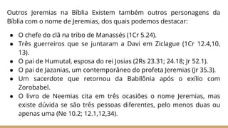 Outros Jeremias na Bíblia Existem também outros personagens da
Bíblia com o nome de Jeremias, dos quais podemos destacar:
● O chefe do clã na tribo de Manassés (1Cr 5.24).
● Três guerreiros que se juntaram a Davi em Ziclague (1Cr 12.4,10,
13).
● O pai de Humutal, esposa do rei Josias (2Rs 23.31; 24.18; Jr 52.1).
● O pai de Jazanias, um contemporâneo do profeta Jeremias (Jr 35.3).
● Um sacerdote que retornou da Babilônia após o exílio com
Zorobabel.
● O livro de Neemias cita em três ocasiões o nome Jeremias, mas
existe dúvida se são três pessoas diferentes, pelo menos duas ou
apenas uma (Ne 10.2; 12.1,12,34).
 