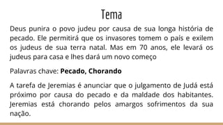 Tema
Deus punira o povo judeu por causa de sua longa história de
pecado. Ele permitirá que os invasores tomem o país e exilem
os judeus de sua terra natal. Mas em 70 anos, ele levará os
judeus para casa e lhes dará um novo começo
Palavras chave: Pecado, Chorando
A tarefa de Jeremias é anunciar que o julgamento de Judá está
próximo por causa do pecado e da maldade dos habitantes.
Jeremias está chorando pelos amargos sofrimentos da sua
nação.
 