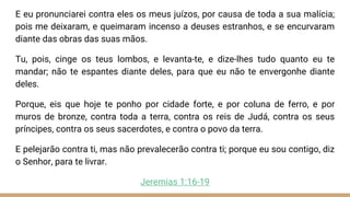 E eu pronunciarei contra eles os meus juízos, por causa de toda a sua malícia;
pois me deixaram, e queimaram incenso a deuses estranhos, e se encurvaram
diante das obras das suas mãos.
Tu, pois, cinge os teus lombos, e levanta-te, e dize-lhes tudo quanto eu te
mandar; não te espantes diante deles, para que eu não te envergonhe diante
deles.
Porque, eis que hoje te ponho por cidade forte, e por coluna de ferro, e por
muros de bronze, contra toda a terra, contra os reis de Judá, contra os seus
príncipes, contra os seus sacerdotes, e contra o povo da terra.
E pelejarão contra ti, mas não prevalecerão contra ti; porque eu sou contigo, diz
o Senhor, para te livrar.
Jeremias 1:16-19
 