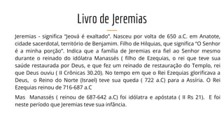 Livro de Jeremias
Jeremias - significa “Jeová é exaltado”. Nasceu por volta de 650 a.C. em Anatote,
cidade sacerdotal, território de Benjamim. Filho de Hilquias, que significa “O Senhor
é a minha porção”. Indica que a família de Jeremias era fiel ao Senhor mesmo
durante o reinado do idólatra Manassés ( filho de Ezequias, o rei que teve sua
saúde restaurada por Deus, e que fez um reinado de restauração do Templo, rei
que Deus ouviu ( II Crônicas 30.20). No tempo em que o Rei Ezequias glorificava a
Deus, o Reino do Norte (Israel) teve sua queda ( 722 a.C) para a Assíria. O Rei
Ezequias reinou de 716-687 a.C
Mas Manassés ( reinou de 687-642 a.C) foi idólatra e apóstata ( II Rs 21). E foi
neste período que Jeremias teve sua infância.
 