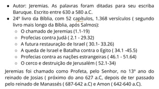 ● Autor: Jeremias. As palavras foram ditadas para seu escriba
Baruque. Escrito entre 630 a 580 a.C.
● 24º livro da Bíblia, com 52 capítulos, 1.368 versículos ( segundo
livro mais longo da Bíblia, após Salmos):
○ O chamado de Jeremias (1.1-19)
○ Profecias contra Judá ( 2.1 - 29.32)
○ A futura restauração de Israel ( 30.1- 33.26)
○ A queda de Israel e Batalha contra o Egito ( 34.1 -45.5)
○ Profecias contra as nações estrangeiras ( 46.1 - 51.64)
○ O cerco e destruição de Jerusalém ( 52.1-34)
Jeremias foi chamado como Profeta, pelo Senhor, no 13º ano do
reinado de Josias ( próximo do ano 627 a.C, depois de ter passado
pelo reinado de Manassés ( 687-642 a.C) e Amon ( 642-640 a.C).
 