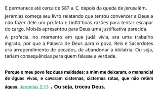 E permanece até cerca de 587 a. C, depois da queda de Jerusalém.
Jeremias começa seu livro relatando que tentou convencer a Deus a
não fazer dele um profeta e tinha boas razões para tentar escapar
do cargo. Moisés apresentou para Deus uma justificativa parecida.
A profecia, no momento em que Judá vivia, era uma trabalho
ingrato, por que a Palavra de Deus para o povo, Reis e Sacerdotes
era arrependimento de pecados, de abandonar a idolatria. Ou seja,
teriam consequências para quem falasse a verdade.
Porque o meu povo fez duas maldades: a mim me deixaram, o manancial
de águas vivas, e cavaram cisternas, cisternas rotas, que não retêm
águas. Jeremias 2:13 . Ou seja, trocou Deus.
 