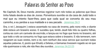 Palavras do Senhor ao Povo
No Capítulo 36, Deus manda Jeremias registrar num rolo todas as palavras que Deus
tinha falado desde os dias de Josias. Porventura ouvirão os da casa de Judá todo o
mal que eu intento fazer-lhes; para que cada qual se converta do seu mau
caminho, e eu perdoe a sua maldade e o seu pecado. Jeremias 36:3
Ora, o rei ( Jeoaquim ) estava assentado na casa de inverno, pelo nono mês; e diante
dele estava um braseiro aceso. E sucedeu que, tendo Jeudi lido três ou quatro folhas,
cortou-as com um canivete de escrivão, e lançou-as no fogo que havia no braseiro, até
que todo o rolo se consumiu no fogo que estava sobre o braseiro. E não temeram, nem
rasgaram as suas vestes, nem o rei, nem nenhum dos seus servos que ouviram todas
aquelas palavras. E, posto que Elnatã, e Delaías, e Gemarias tivessem rogado ao rei que
não queimasse o rolo, ele não lhes deu ouvidos. Jeremias 36:22-25
 