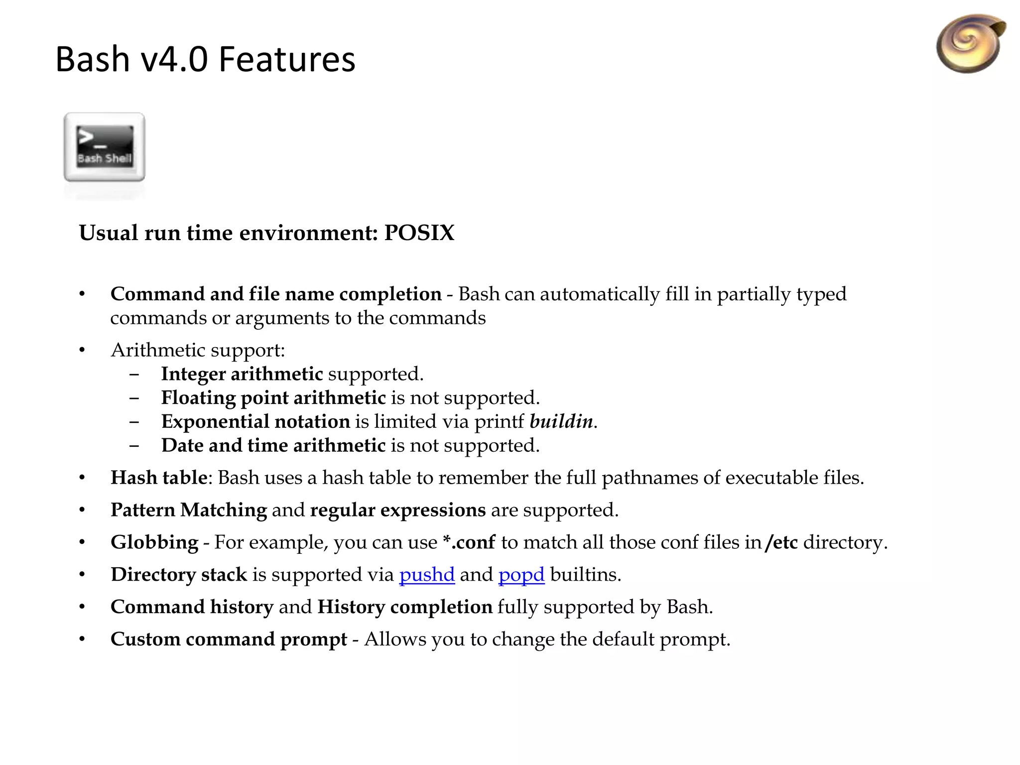 Bash v4.0 Features
Usual run time environment: POSIX
• Command and file name completion - Bash can automatically fill in partially typed
commands or arguments to the commands
• Arithmetic support:
‒ Integer arithmetic supported.
‒ Floating point arithmetic is not supported.
‒ Exponential notation is limited via printf buildin.
‒ Date and time arithmetic is not supported.
• Hash table: Bash uses a hash table to remember the full pathnames of executable files.
• Pattern Matching and regular expressions are supported.
• Globbing - For example, you can use *.conf to match all those conf files in /etc directory.
• Directory stack is supported via pushd and popd builtins.
• Command history and History completion fully supported by Bash.
• Custom command prompt - Allows you to change the default prompt.
 