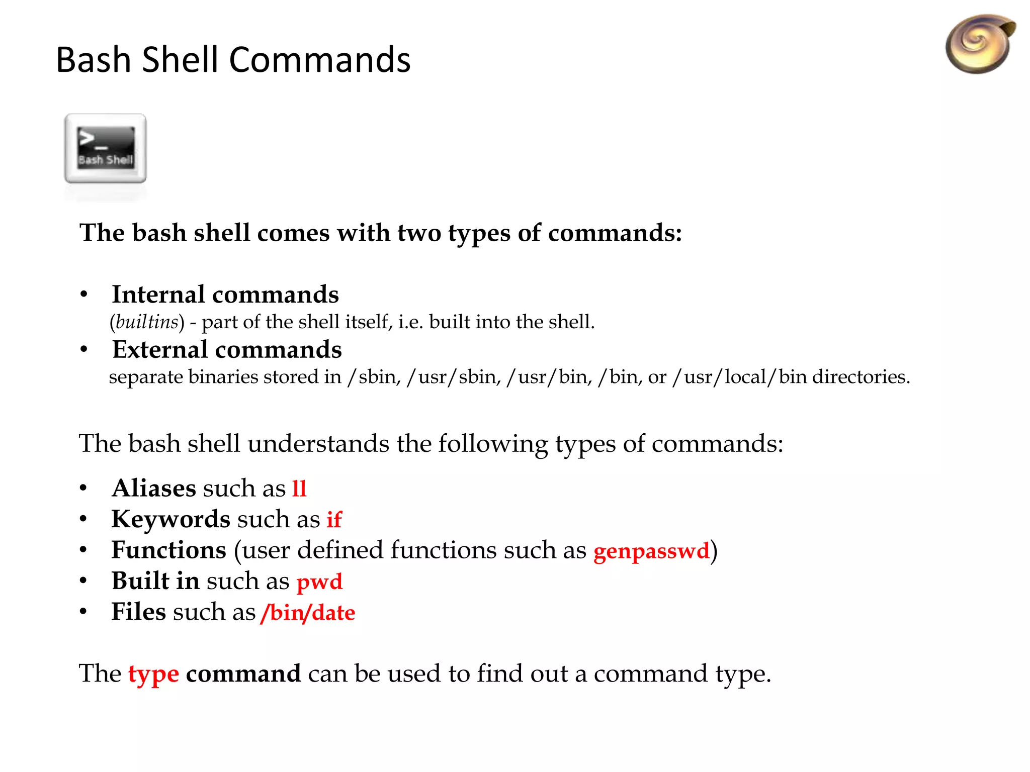 Bash Shell Commands
The bash shell comes with two types of commands:
• Internal commands
(builtins) - part of the shell itself, i.e. built into the shell.
• External commands
separate binaries stored in /sbin, /usr/sbin, /usr/bin, /bin, or /usr/local/bin directories.
The bash shell understands the following types of commands:
• Aliases such as ll
• Keywords such as if
• Functions (user defined functions such as genpasswd)
• Built in such as pwd
• Files such as /bin/date
The type command can be used to find out a command type.
 