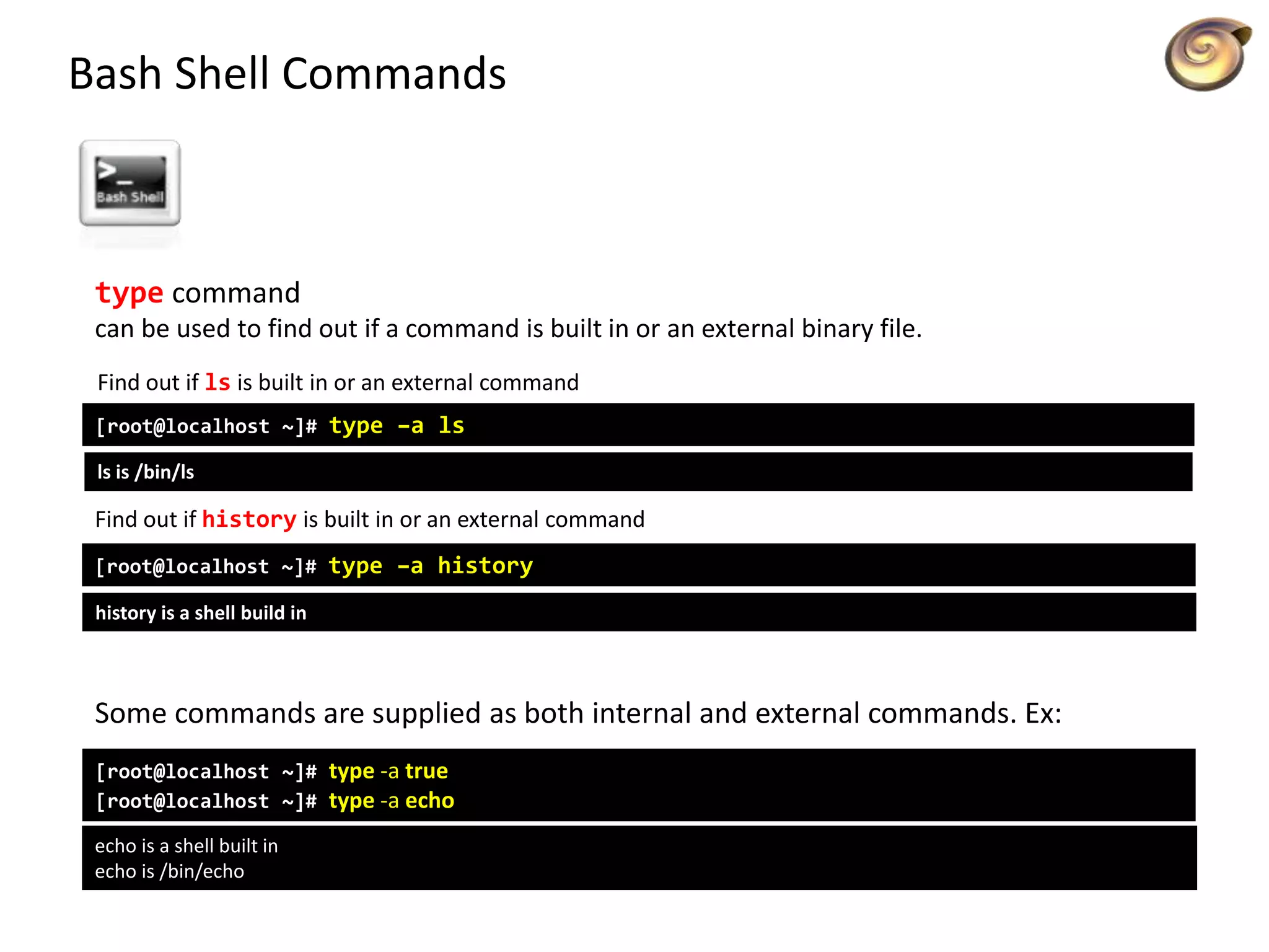 Bash Shell Commands
type command
can be used to find out if a command is built in or an external binary file.
Find out if ls is built in or an external command
[root@localhost ~]# type –a ls
ls is /bin/ls
Find out if history is built in or an external command
[root@localhost ~]# type –a history
history is a shell build in
Some commands are supplied as both internal and external commands. Ex:
[root@localhost ~]# type -a true
[root@localhost ~]# type -a echo
echo is a shell built in
echo is /bin/echo
 