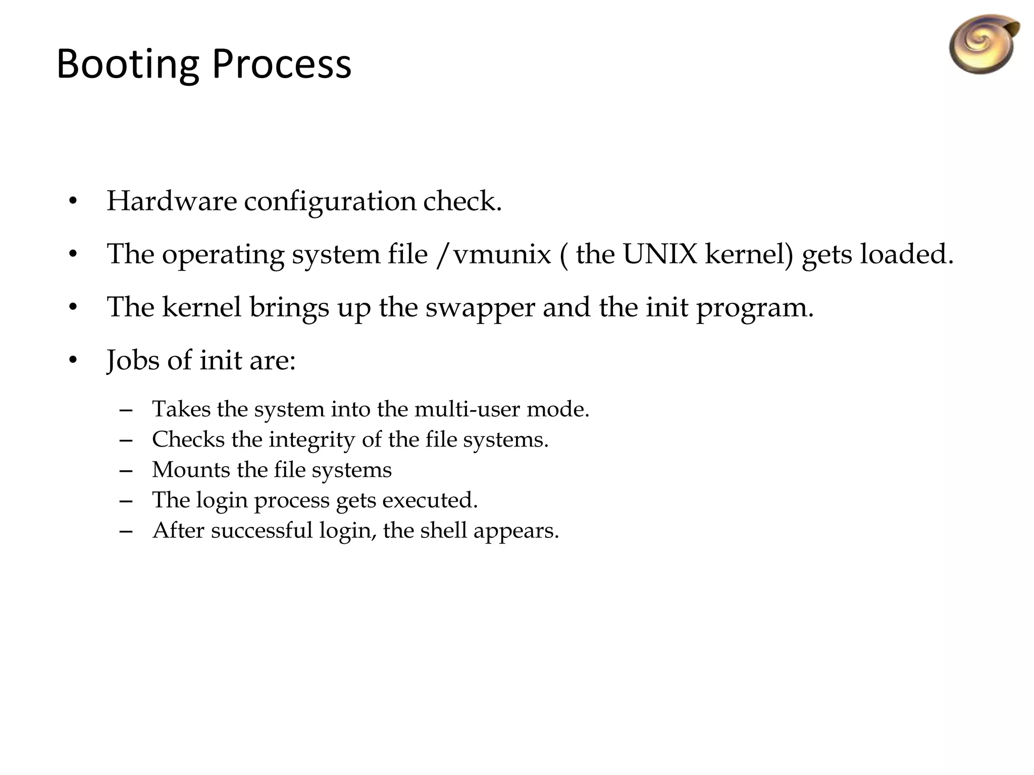 Booting Process
• Hardware configuration check.
• The operating system file /vmunix ( the UNIX kernel) gets loaded.
• The kernel brings up the swapper and the init program.
• Jobs of init are:
– Takes the system into the multi-user mode.
– Checks the integrity of the file systems.
– Mounts the file systems
– The login process gets executed.
– After successful login, the shell appears.
 
