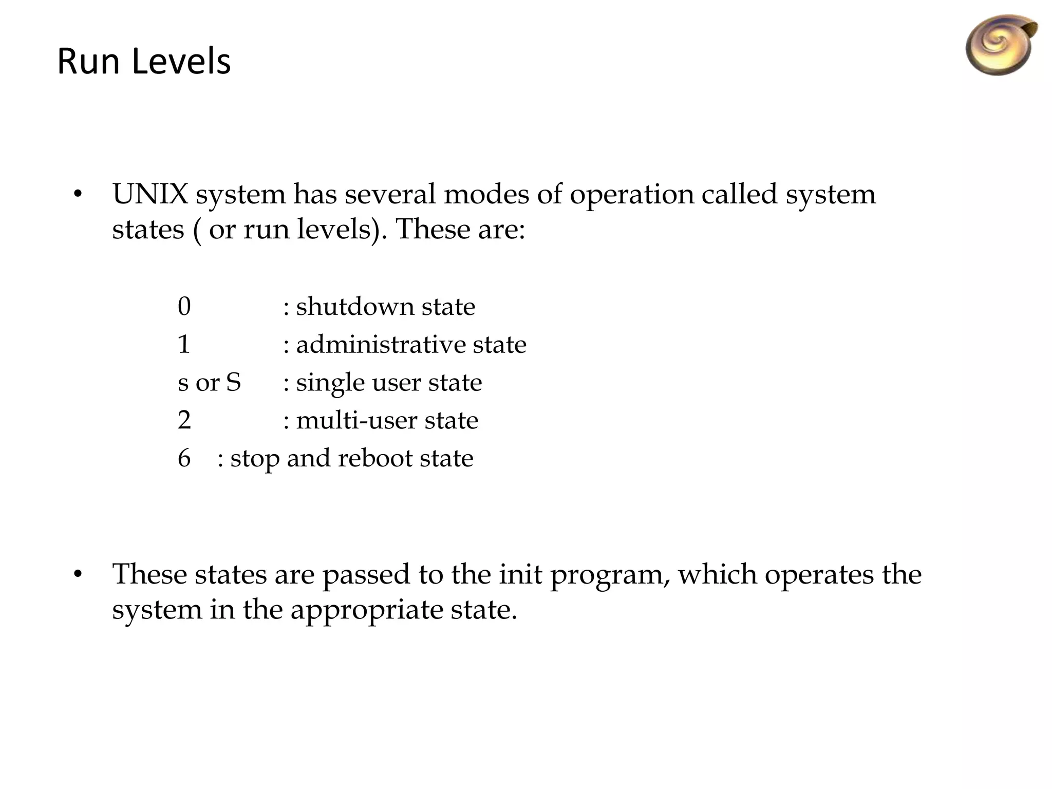 Run Levels
• UNIX system has several modes of operation called system
states ( or run levels). These are:
0 : shutdown state
1 : administrative state
s or S : single user state
2 : multi-user state
6 : stop and reboot state
• These states are passed to the init program, which operates the
system in the appropriate state.
 