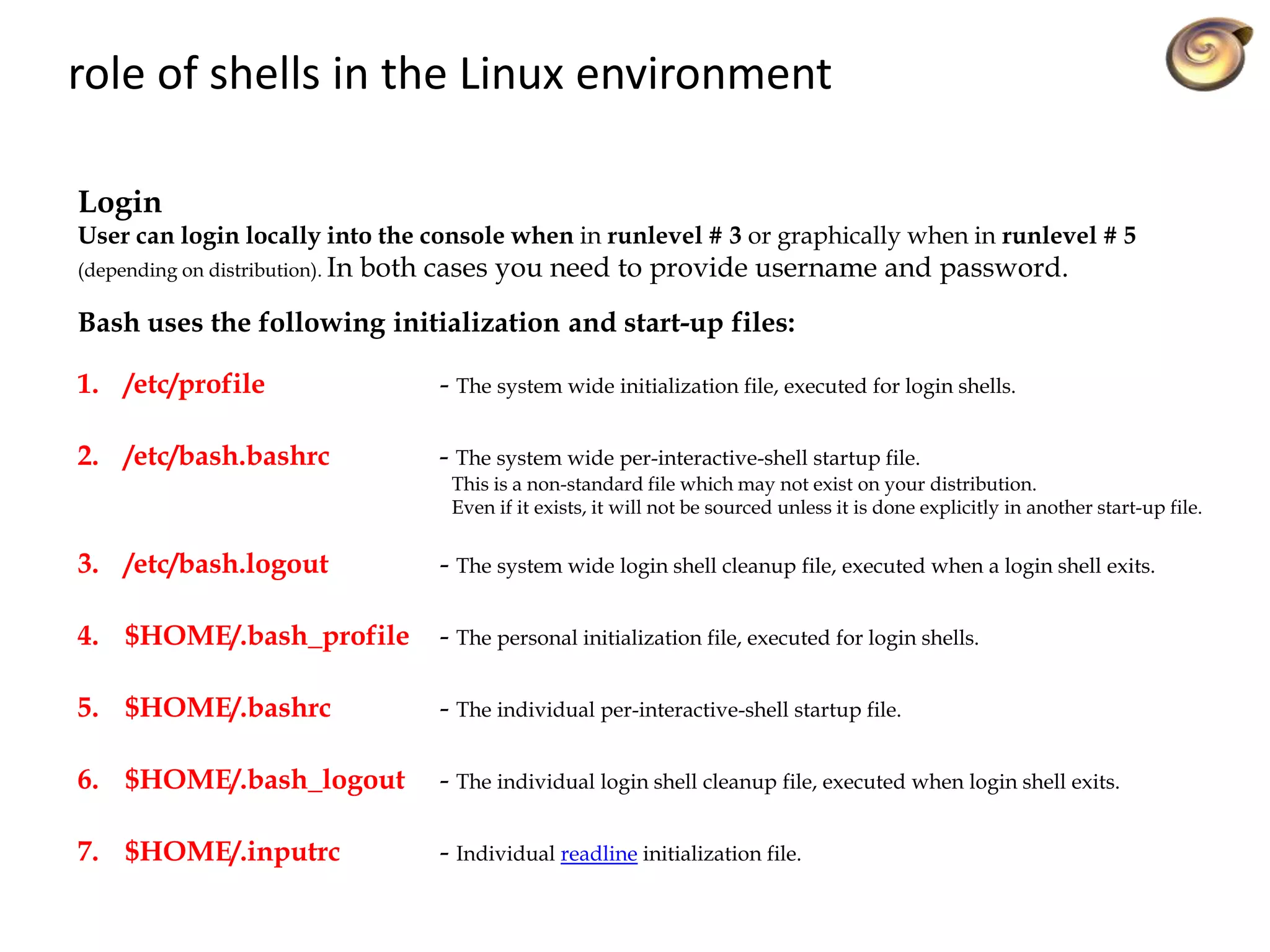 role of shells in the Linux environment
Login
User can login locally into the console when in runlevel # 3 or graphically when in runlevel # 5
(depending on distribution). In both cases you need to provide username and password.
Bash uses the following initialization and start-up files:
1. /etc/profile - The system wide initialization file, executed for login shells.
2. /etc/bash.bashrc - The system wide per-interactive-shell startup file.
This is a non-standard file which may not exist on your distribution.
Even if it exists, it will not be sourced unless it is done explicitly in another start-up file.
3. /etc/bash.logout - The system wide login shell cleanup file, executed when a login shell exits.
4. $HOME/.bash_profile - The personal initialization file, executed for login shells.
5. $HOME/.bashrc - The individual per-interactive-shell startup file.
6. $HOME/.bash_logout - The individual login shell cleanup file, executed when login shell exits.
7. $HOME/.inputrc - Individual readline initialization file.
 