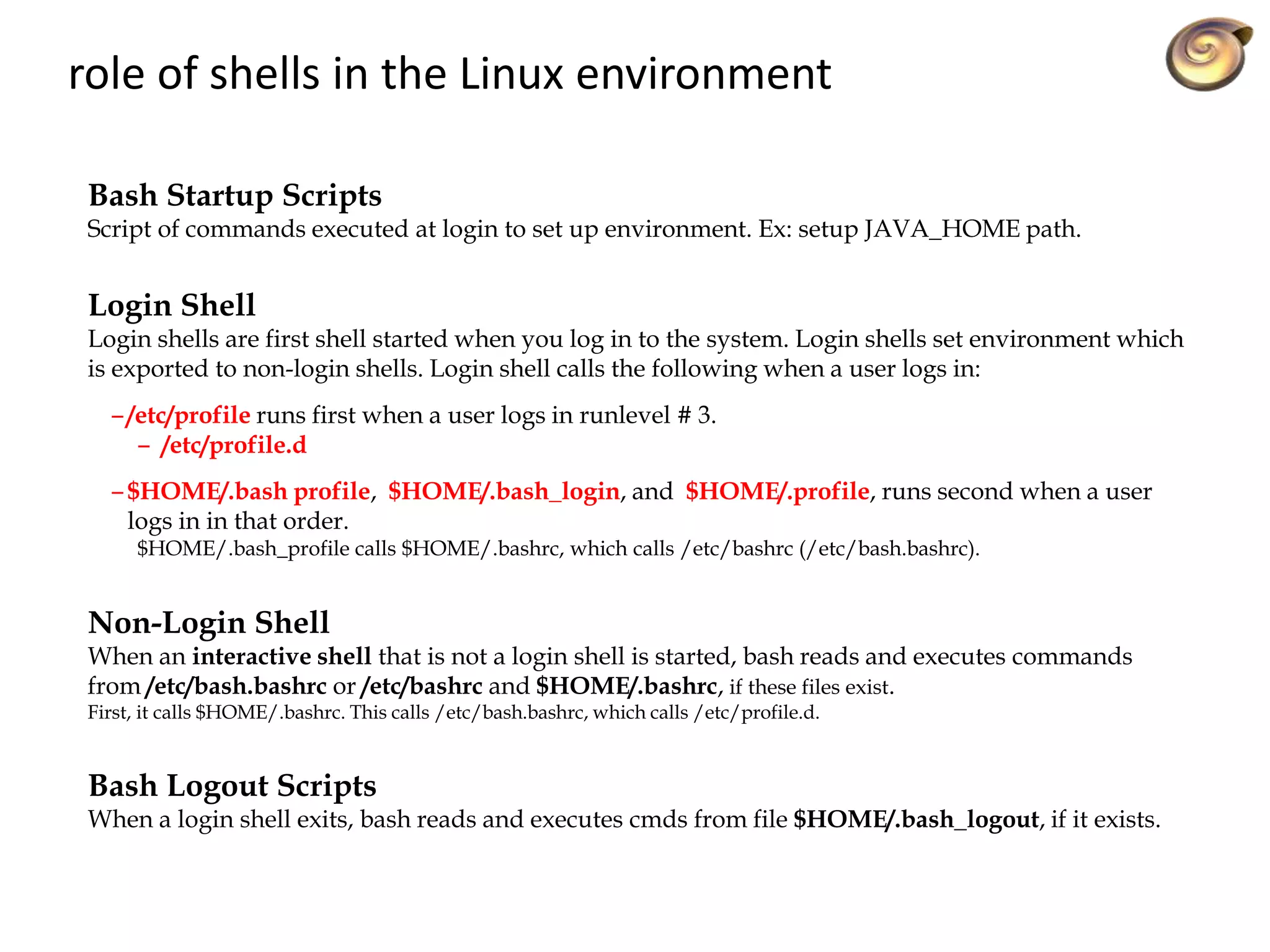 role of shells in the Linux environment
Bash Startup Scripts
Script of commands executed at login to set up environment. Ex: setup JAVA_HOME path.
Login Shell
Login shells are first shell started when you log in to the system. Login shells set environment which
is exported to non-login shells. Login shell calls the following when a user logs in:
– /etc/profile runs first when a user logs in runlevel # 3.
– /etc/profile.d
– $HOME/.bash profile, $HOME/.bash_login, and $HOME/.profile, runs second when a user
logs in in that order.
$HOME/.bash_profile calls $HOME/.bashrc, which calls /etc/bashrc (/etc/bash.bashrc).
Non-Login Shell
When an interactive shell that is not a login shell is started, bash reads and executes commands
from /etc/bash.bashrc or /etc/bashrc and $HOME/.bashrc, if these files exist.
First, it calls $HOME/.bashrc. This calls /etc/bash.bashrc, which calls /etc/profile.d.
Bash Logout Scripts
When a login shell exits, bash reads and executes cmds from file $HOME/.bash_logout, if it exists.
 