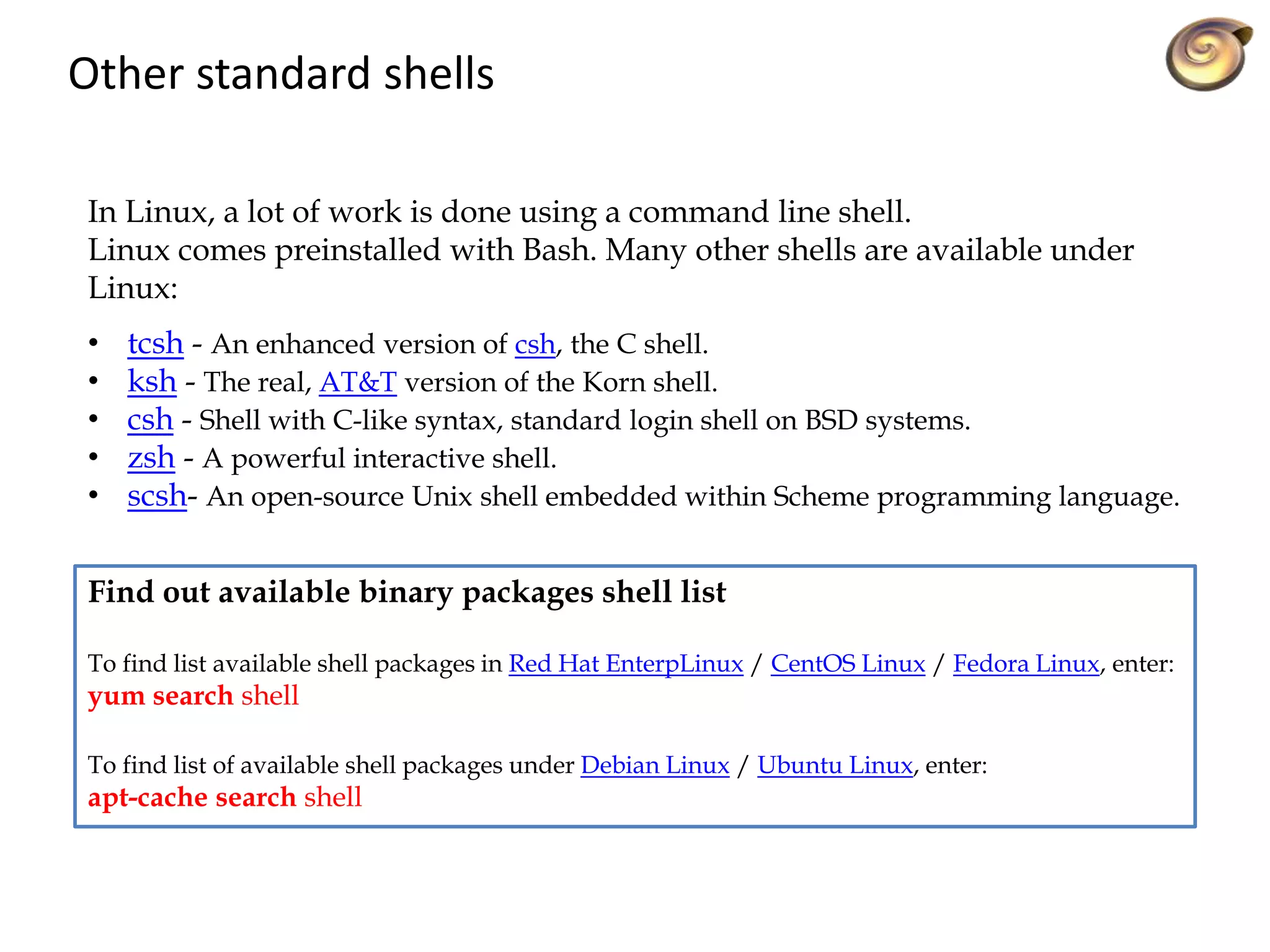 Other standard shells
In Linux, a lot of work is done using a command line shell.
Linux comes preinstalled with Bash. Many other shells are available under
Linux:
• tcsh - An enhanced version of csh, the C shell.
• ksh - The real, AT&T version of the Korn shell.
• csh - Shell with C-like syntax, standard login shell on BSD systems.
• zsh - A powerful interactive shell.
• scsh- An open-source Unix shell embedded within Scheme programming language.
Find out available binary packages shell list
To find list available shell packages in Red Hat EnterpLinux / CentOS Linux / Fedora Linux, enter:
yum search shell
To find list of available shell packages under Debian Linux / Ubuntu Linux, enter:
apt-cache search shell
 