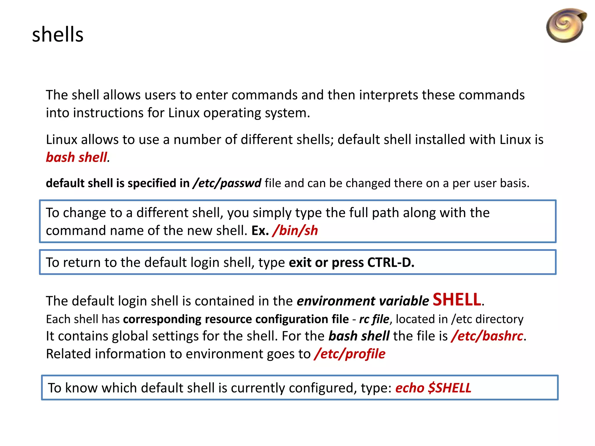 shells
The shell allows users to enter commands and then interprets these commands
into instructions for Linux operating system.
Linux allows to use a number of different shells; default shell installed with Linux is
bash shell.
default shell is specified in /etc/passwd file and can be changed there on a per user basis.
To change to a different shell, you simply type the full path along with the
command name of the new shell. Ex. /bin/sh
To return to the default login shell, type exit or press CTRL-D.
The default login shell is contained in the environment variable SHELL.
Each shell has corresponding resource configuration file - rc file, located in /etc directory
It contains global settings for the shell. For the bash shell the file is /etc/bashrc.
Related information to environment goes to /etc/profile
To know which default shell is currently configured, type: echo $SHELL
 