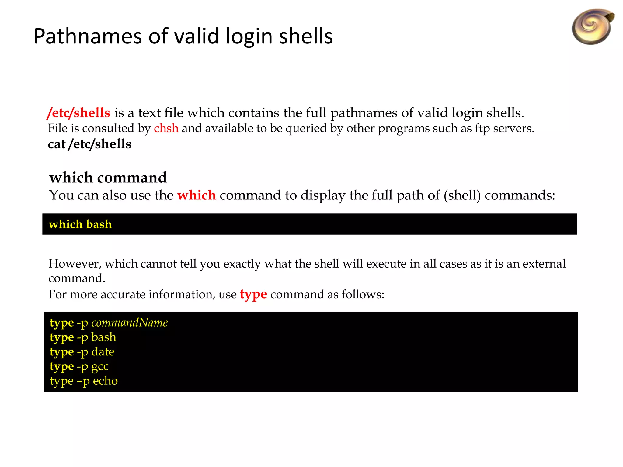 Pathnames of valid login shells
/etc/shells is a text file which contains the full pathnames of valid login shells.
File is consulted by chsh and available to be queried by other programs such as ftp servers.
cat /etc/shells
which command
You can also use the which command to display the full path of (shell) commands:
which bash
However, which cannot tell you exactly what the shell will execute in all cases as it is an external
command.
For more accurate information, use type command as follows:
type -p commandName
type -p bash
type -p date
type -p gcc
type –p echo
 