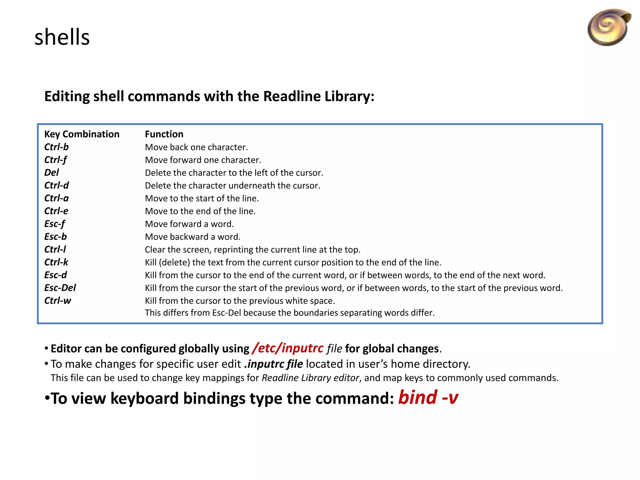 shells
Editing shell commands with the Readline Library:
Key Combination Function
Ctrl-b Move back one character.
Ctrl-f Move forward one character.
Del Delete the character to the left of the cursor.
Ctrl-d Delete the character underneath the cursor.
Ctrl-a Move to the start of the line.
Ctrl-e Move to the end of the line.
Esc-f Move forward a word.
Esc-b Move backward a word.
Ctrl-l Clear the screen, reprinting the current line at the top.
Ctrl-k Kill (delete) the text from the current cursor position to the end of the line.
Esc-d Kill from the cursor to the end of the current word, or if between words, to the end of the next word.
Esc-Del Kill from the cursor the start of the previous word, or if between words, to the start of the previous word.
Ctrl-w Kill from the cursor to the previous white space.
This differs from Esc-Del because the boundaries separating words differ.
• Editor can be configured globally using /etc/inputrc file for global changes.
• To make changes for specific user edit .inputrc file located in user’s home directory.
This file can be used to change key mappings for Readline Library editor, and map keys to commonly used commands.
•To view keyboard bindings type the command: bind -v
 