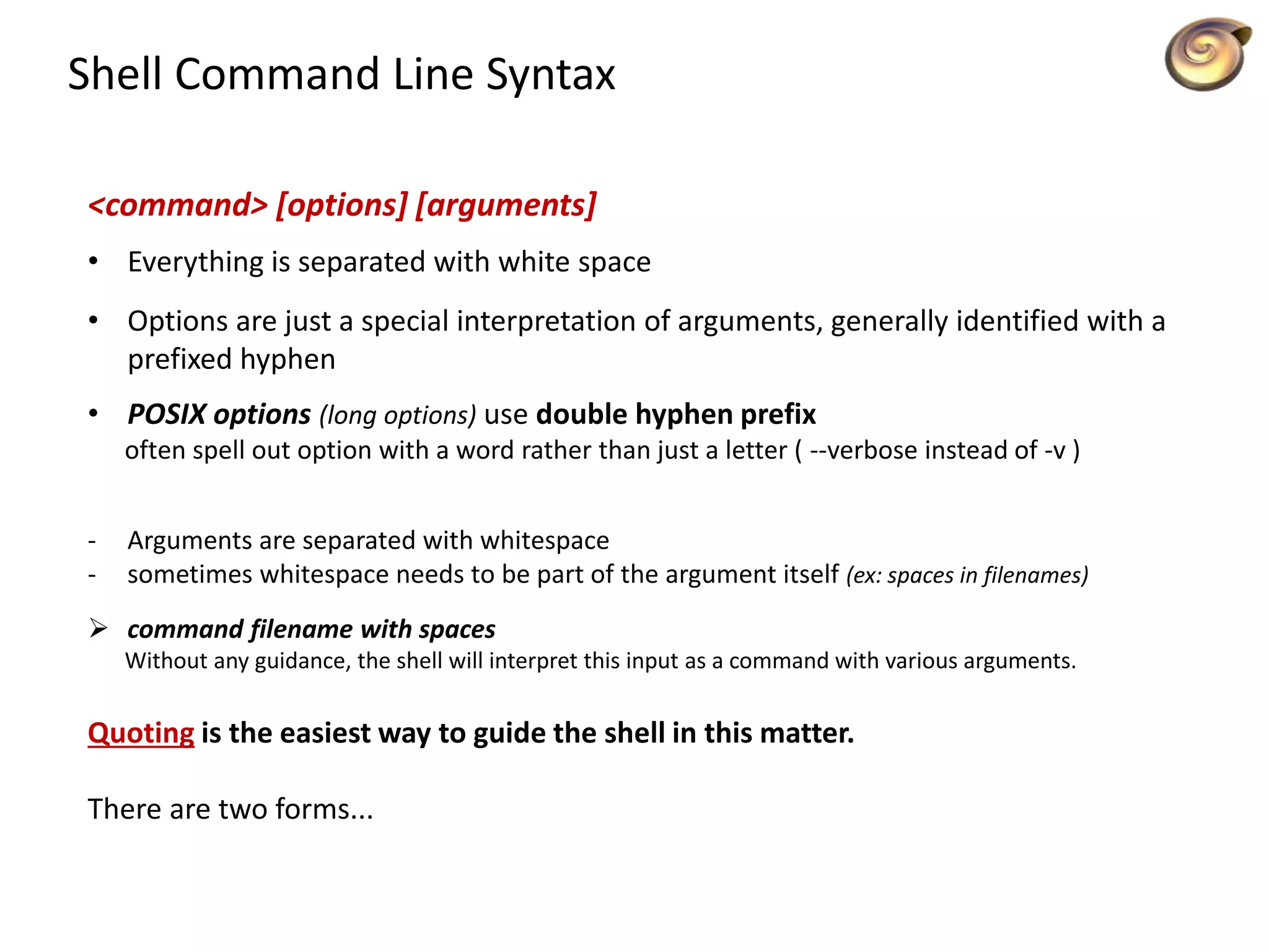 Shell Command Line Syntax
<command> [options] [arguments]
• Everything is separated with white space
• Options are just a special interpretation of arguments, generally identified with a
prefixed hyphen
• POSIX options (long options) use double hyphen prefix
often spell out option with a word rather than just a letter ( --verbose instead of -v )
- Arguments are separated with whitespace
- sometimes whitespace needs to be part of the argument itself (ex: spaces in filenames)
 command filename with spaces
Without any guidance, the shell will interpret this input as a command with various arguments.
Quoting is the easiest way to guide the shell in this matter.
There are two forms...
 