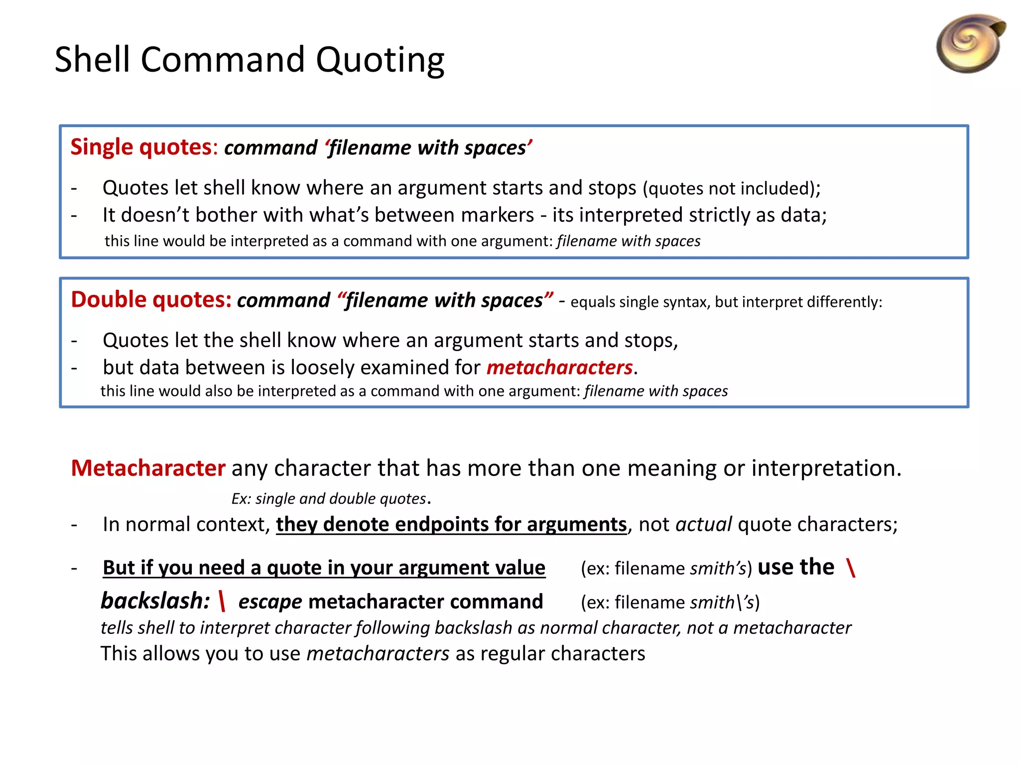 Shell Command Quoting
Single quotes: command ‘filename with spaces’
- Quotes let shell know where an argument starts and stops (quotes not included);
- It doesn’t bother with what’s between markers - its interpreted strictly as data;
this line would be interpreted as a command with one argument: filename with spaces
Double quotes: command “filename with spaces” - equals single syntax, but interpret differently:
- Quotes let the shell know where an argument starts and stops,
- but data between is loosely examined for metacharacters.
this line would also be interpreted as a command with one argument: filename with spaces
Metacharacter any character that has more than one meaning or interpretation.
Ex: single and double quotes.
- In normal context, they denote endpoints for arguments, not actual quote characters;
- But if you need a quote in your argument value (ex: filename smith’s) use the 
backslash:  escape metacharacter command (ex: filename smith’s)
tells shell to interpret character following backslash as normal character, not a metacharacter
This allows you to use metacharacters as regular characters
 
