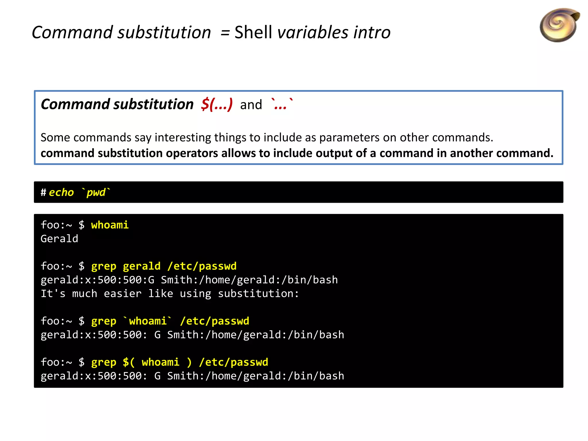 Command substitution = Shell variables intro
Command substitution $(...) and `...`
Some commands say interesting things to include as parameters on other commands.
command substitution operators allows to include output of a command in another command.
foo:~ $ whoami
Gerald
foo:~ $ grep gerald /etc/passwd
gerald:x:500:500:G Smith:/home/gerald:/bin/bash
It's much easier like using substitution:
foo:~ $ grep `whoami` /etc/passwd
gerald:x:500:500: G Smith:/home/gerald:/bin/bash
foo:~ $ grep $( whoami ) /etc/passwd
gerald:x:500:500: G Smith:/home/gerald:/bin/bash
# echo `pwd`
 