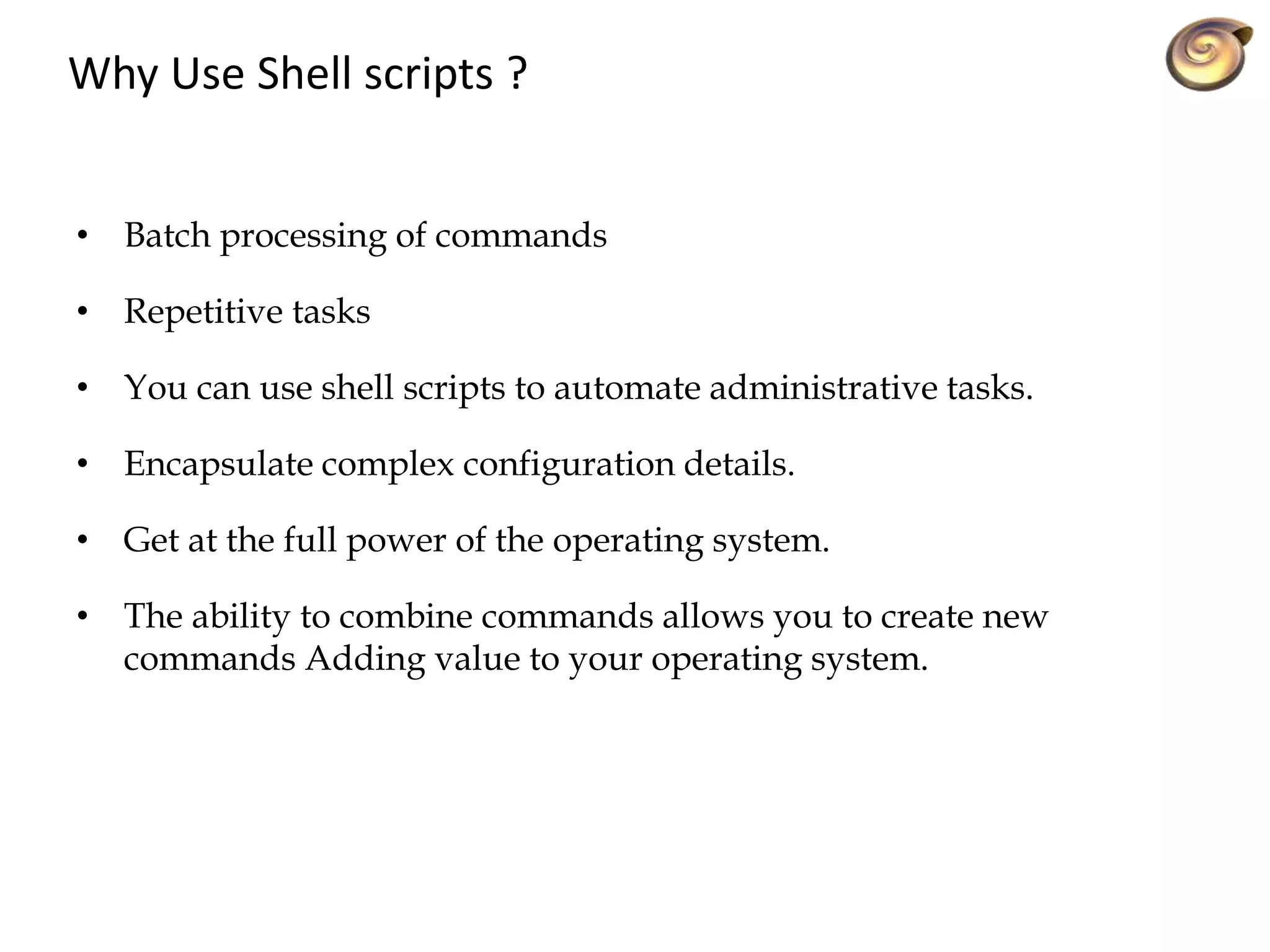 Why Use Shell scripts ?
• Batch processing of commands
• Repetitive tasks
• You can use shell scripts to automate administrative tasks.
• Encapsulate complex configuration details.
• Get at the full power of the operating system.
• The ability to combine commands allows you to create new
commands Adding value to your operating system.
 