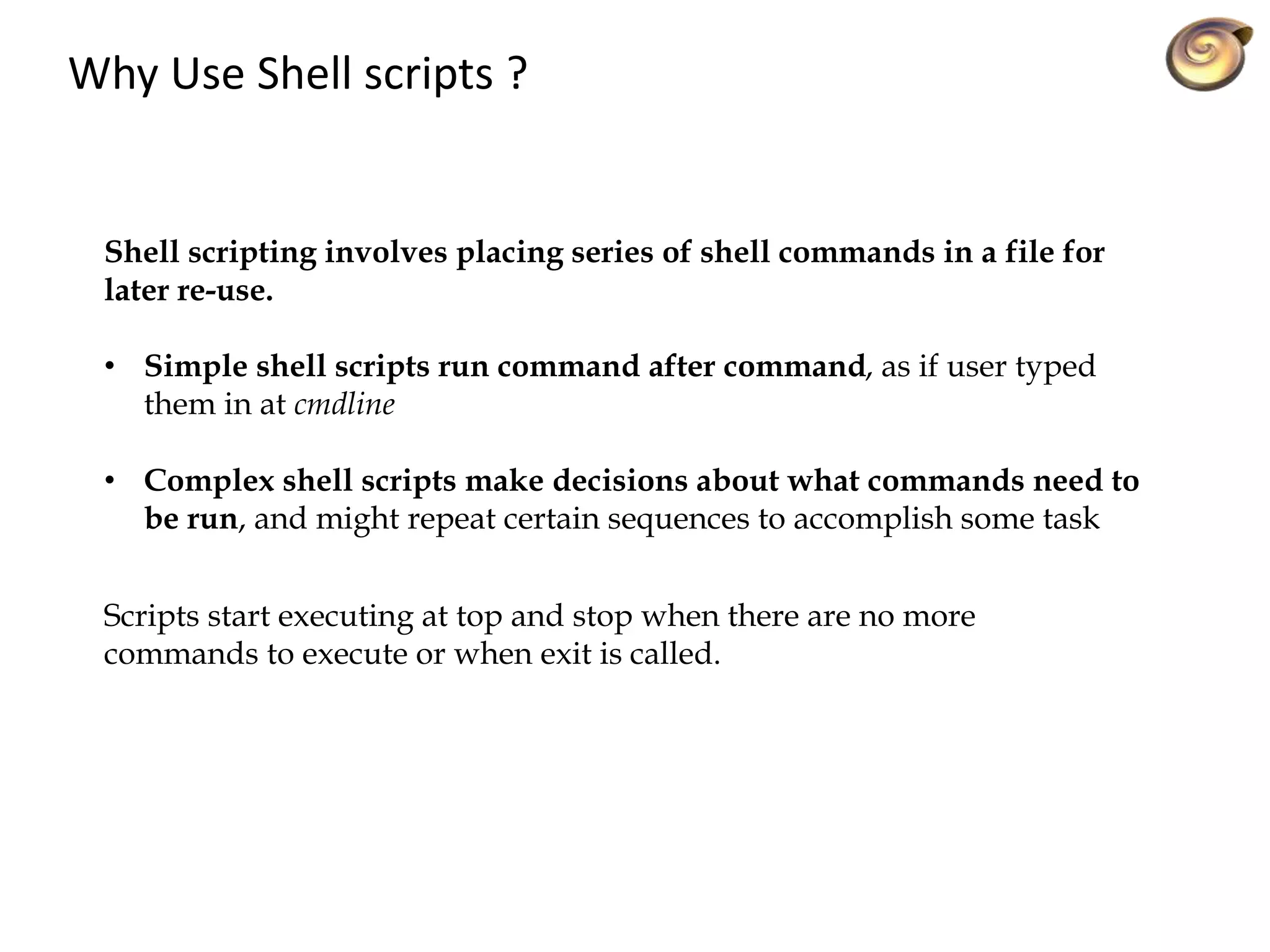 Why Use Shell scripts ?
Shell scripting involves placing series of shell commands in a file for
later re-use.
• Simple shell scripts run command after command, as if user typed
them in at cmdline
• Complex shell scripts make decisions about what commands need to
be run, and might repeat certain sequences to accomplish some task
Scripts start executing at top and stop when there are no more
commands to execute or when exit is called.
 