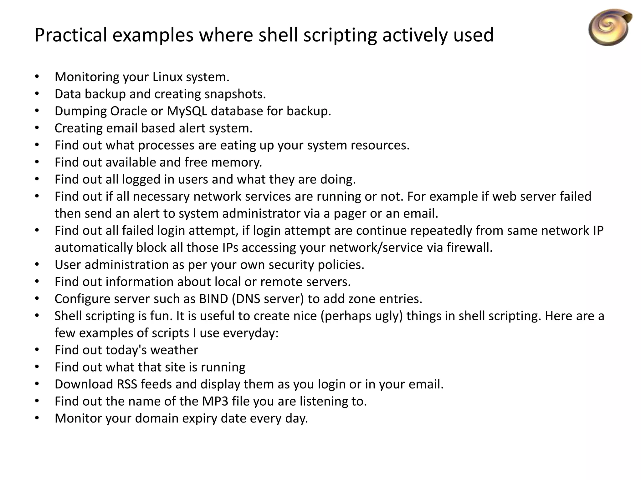 Practical examples where shell scripting actively used
• Monitoring your Linux system.
• Data backup and creating snapshots.
• Dumping Oracle or MySQL database for backup.
• Creating email based alert system.
• Find out what processes are eating up your system resources.
• Find out available and free memory.
• Find out all logged in users and what they are doing.
• Find out if all necessary network services are running or not. For example if web server failed
then send an alert to system administrator via a pager or an email.
• Find out all failed login attempt, if login attempt are continue repeatedly from same network IP
automatically block all those IPs accessing your network/service via firewall.
• User administration as per your own security policies.
• Find out information about local or remote servers.
• Configure server such as BIND (DNS server) to add zone entries.
• Shell scripting is fun. It is useful to create nice (perhaps ugly) things in shell scripting. Here are a
few examples of scripts I use everyday:
• Find out today's weather
• Find out what that site is running
• Download RSS feeds and display them as you login or in your email.
• Find out the name of the MP3 file you are listening to.
• Monitor your domain expiry date every day.
 