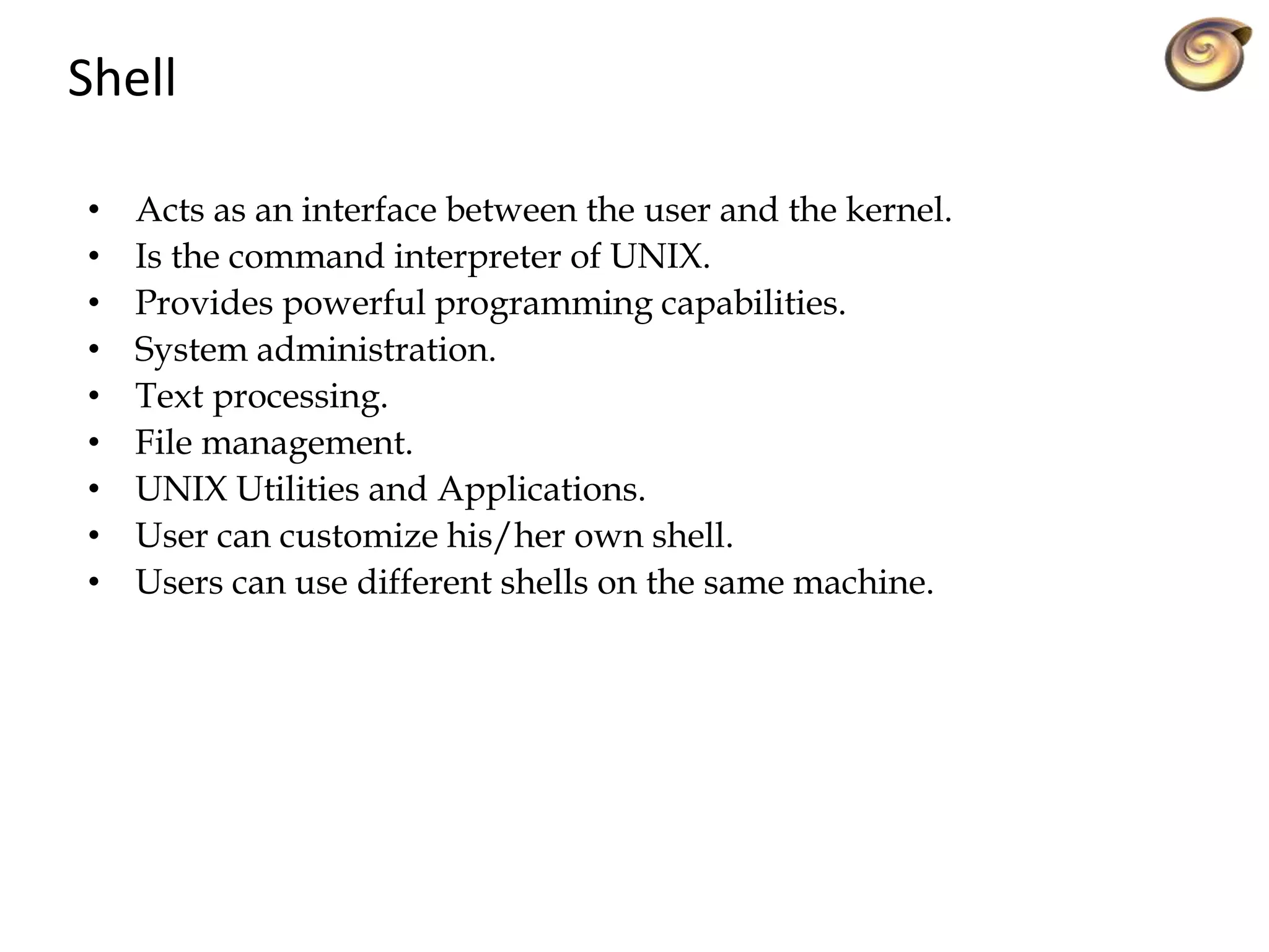 Shell
• Acts as an interface between the user and the kernel.
• Is the command interpreter of UNIX.
• Provides powerful programming capabilities.
• System administration.
• Text processing.
• File management.
• UNIX Utilities and Applications.
• User can customize his/her own shell.
• Users can use different shells on the same machine.
 