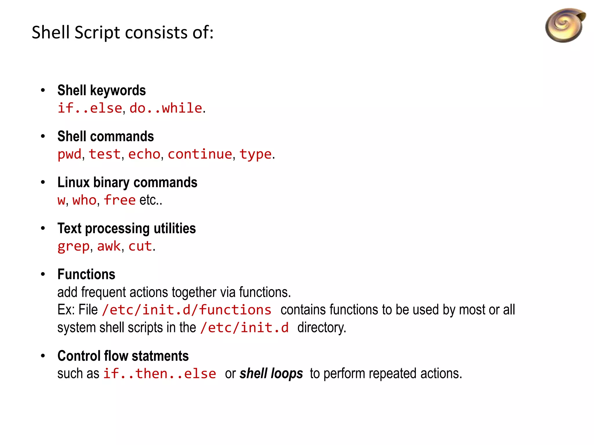 Shell Script consists of:
• Shell keywords
if..else, do..while.
• Shell commands
pwd, test, echo, continue, type.
• Linux binary commands
w, who, free etc..
• Text processing utilities
grep, awk, cut.
• Functions
add frequent actions together via functions.
Ex: File /etc/init.d/functions contains functions to be used by most or all
system shell scripts in the /etc/init.d directory.
• Control flow statments
such as if..then..else or shell loops to perform repeated actions.
 