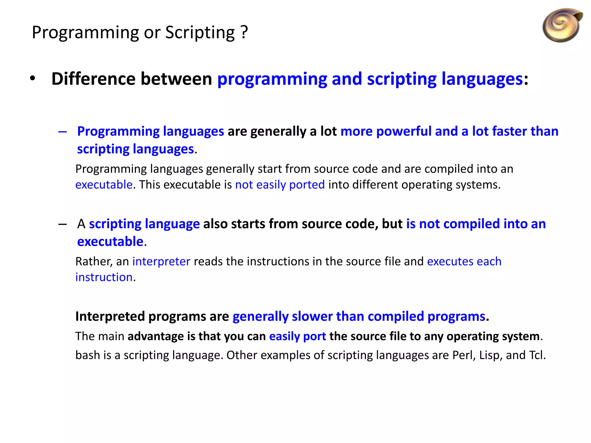 Programming or Scripting ?
• Difference between programming and scripting languages:
– Programming languages are generally a lot more powerful and a lot faster than
scripting languages.
Programming languages generally start from source code and are compiled into an
executable. This executable is not easily ported into different operating systems.
– A scripting language also starts from source code, but is not compiled into an
executable.
Rather, an interpreter reads the instructions in the source file and executes each
instruction.
Interpreted programs are generally slower than compiled programs.
The main advantage is that you can easily port the source file to any operating system.
bash is a scripting language. Other examples of scripting languages are Perl, Lisp, and Tcl.
 
