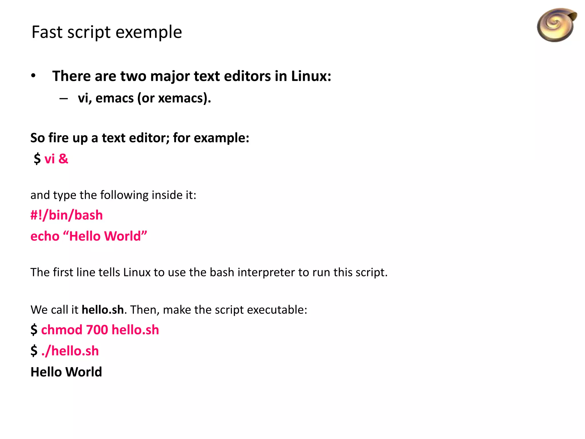Fast script exemple
• There are two major text editors in Linux:
– vi, emacs (or xemacs).
So fire up a text editor; for example:
$ vi &
and type the following inside it:
#!/bin/bash
echo “Hello World”
The first line tells Linux to use the bash interpreter to run this script.
We call it hello.sh. Then, make the script executable:
$ chmod 700 hello.sh
$ ./hello.sh
Hello World
 