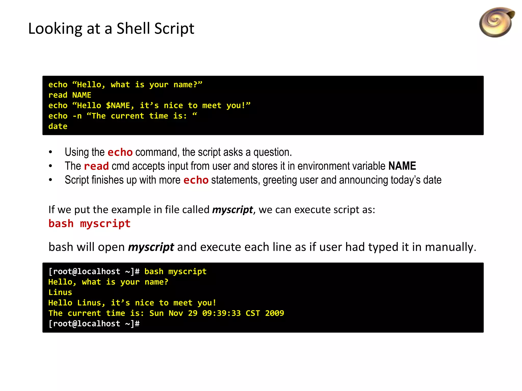 Looking at a Shell Script
[root@localhost ~]# bash myscript
Hello, what is your name?
Linus
Hello Linus, it’s nice to meet you!
The current time is: Sun Nov 29 09:39:33 CST 2009
[root@localhost ~]#
echo “Hello, what is your name?”
read NAME
echo “Hello $NAME, it’s nice to meet you!”
echo -n “The current time is: “
date
• Using the echo command, the script asks a question.
• The read cmd accepts input from user and stores it in environment variable NAME
• Script finishes up with more echo statements, greeting user and announcing today’s date
If we put the example in file called myscript, we can execute script as:
bash myscript
bash will open myscript and execute each line as if user had typed it in manually.
 