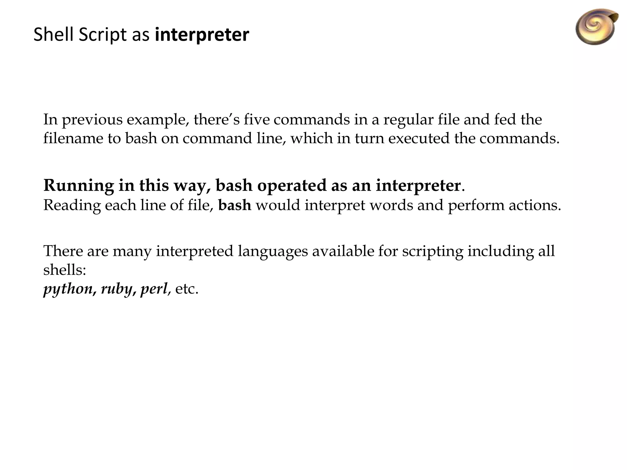 Shell Script as interpreter
In previous example, there’s five commands in a regular file and fed the
filename to bash on command line, which in turn executed the commands.
Running in this way, bash operated as an interpreter.
Reading each line of file, bash would interpret words and perform actions.
There are many interpreted languages available for scripting including all
shells:
python, ruby, perl, etc.
 