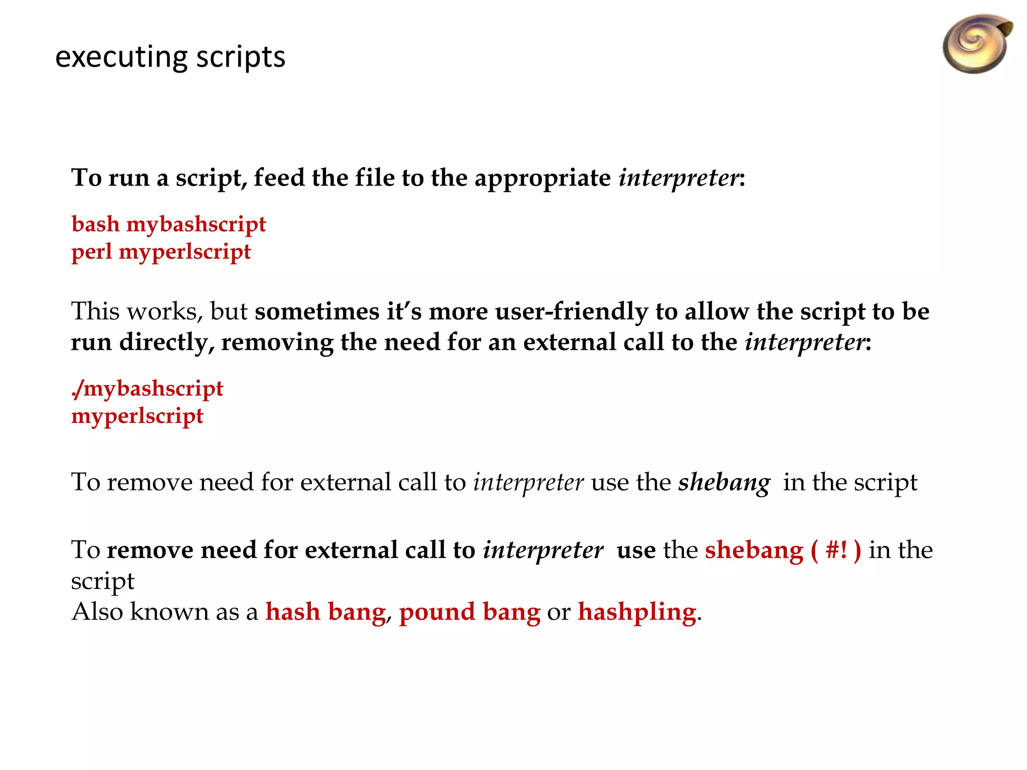 executing scripts
To run a script, feed the file to the appropriate interpreter:
bash mybashscript
perl myperlscript
This works, but sometimes it’s more user-friendly to allow the script to be
run directly, removing the need for an external call to the interpreter:
./mybashscript
myperlscript
To remove need for external call to interpreter use the shebang in the script
To remove need for external call to interpreter use the shebang ( #! ) in the
script
Also known as a hash bang, pound bang or hashpling.
 
