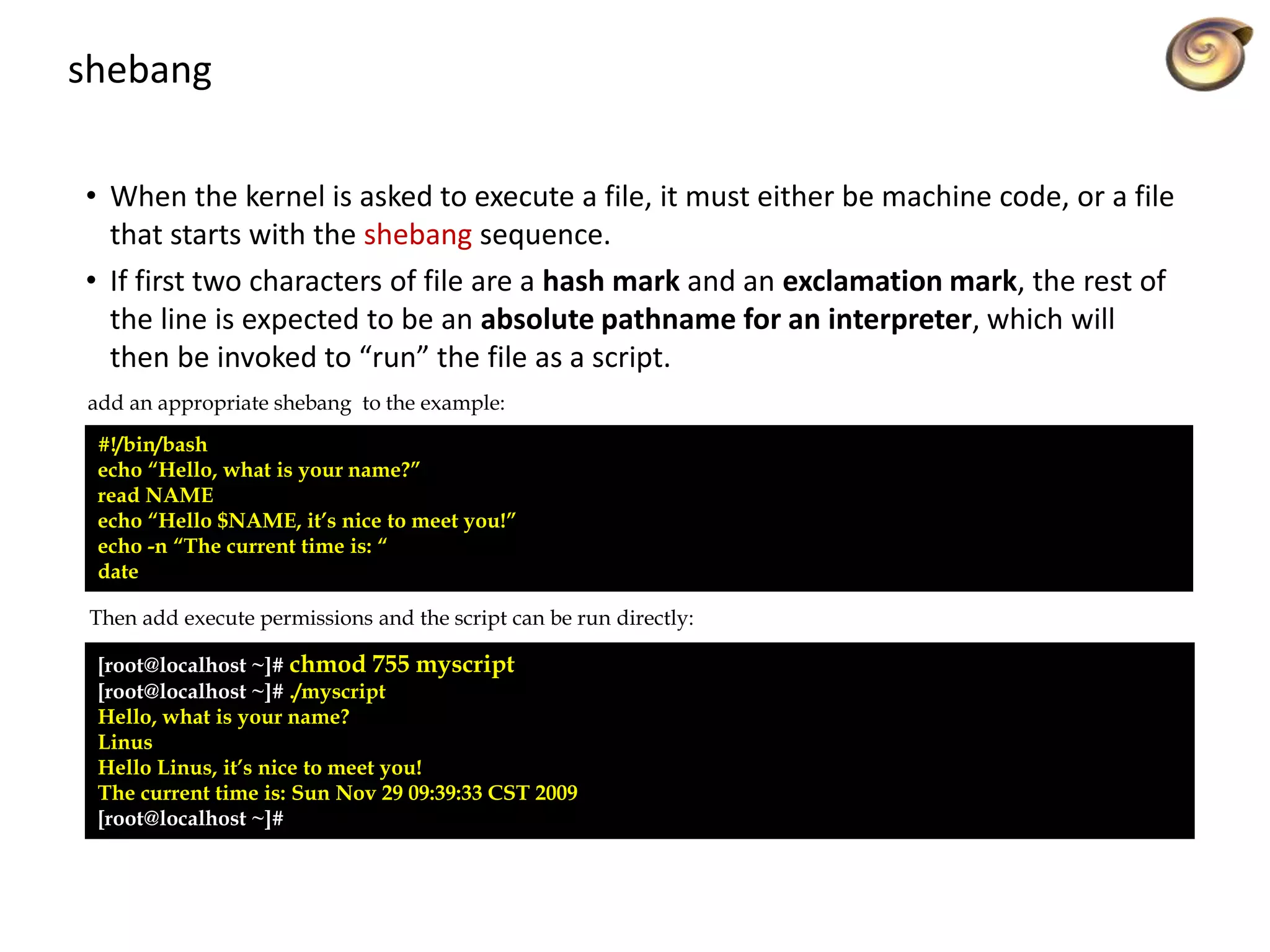 shebang
• When the kernel is asked to execute a file, it must either be machine code, or a file
that starts with the shebang sequence.
• If first two characters of file are a hash mark and an exclamation mark, the rest of
the line is expected to be an absolute pathname for an interpreter, which will
then be invoked to “run” the file as a script.
#!/bin/bash
echo “Hello, what is your name?”
read NAME
echo “Hello $NAME, it’s nice to meet you!”
echo -n “The current time is: “
date
add an appropriate shebang to the example:
Then add execute permissions and the script can be run directly:
[root@localhost ~]# chmod 755 myscript
[root@localhost ~]# ./myscript
Hello, what is your name?
Linus
Hello Linus, it’s nice to meet you!
The current time is: Sun Nov 29 09:39:33 CST 2009
[root@localhost ~]#
 