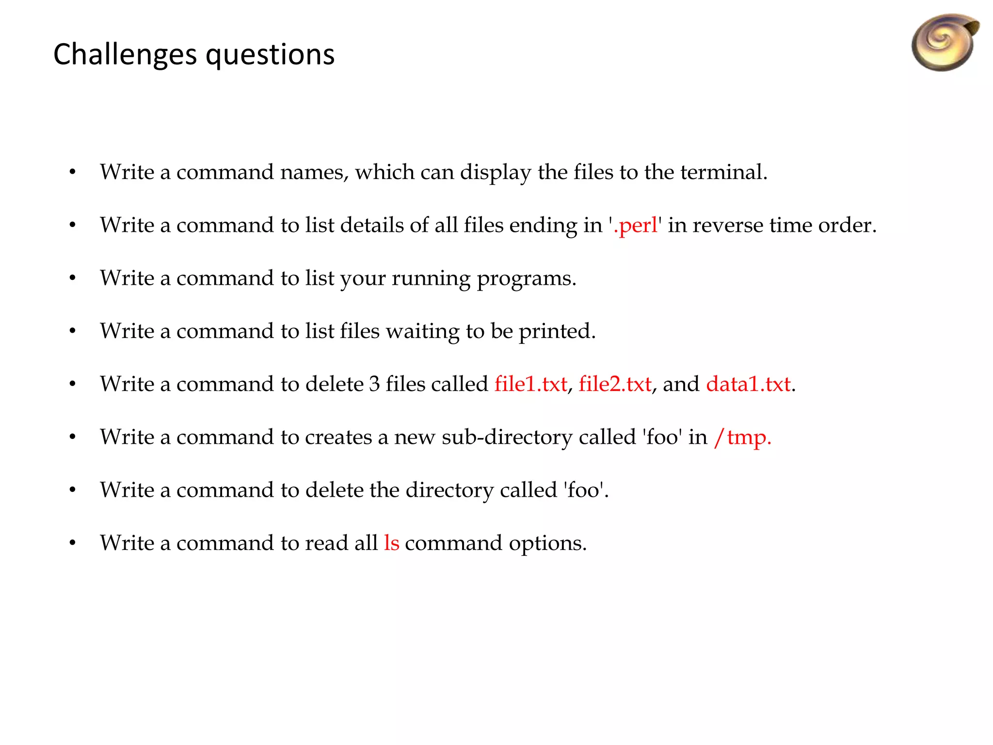 Challenges questions
• Write a command names, which can display the files to the terminal.
• Write a command to list details of all files ending in '.perl' in reverse time order.
• Write a command to list your running programs.
• Write a command to list files waiting to be printed.
• Write a command to delete 3 files called file1.txt, file2.txt, and data1.txt.
• Write a command to creates a new sub-directory called 'foo' in /tmp.
• Write a command to delete the directory called 'foo'.
• Write a command to read all ls command options.
 