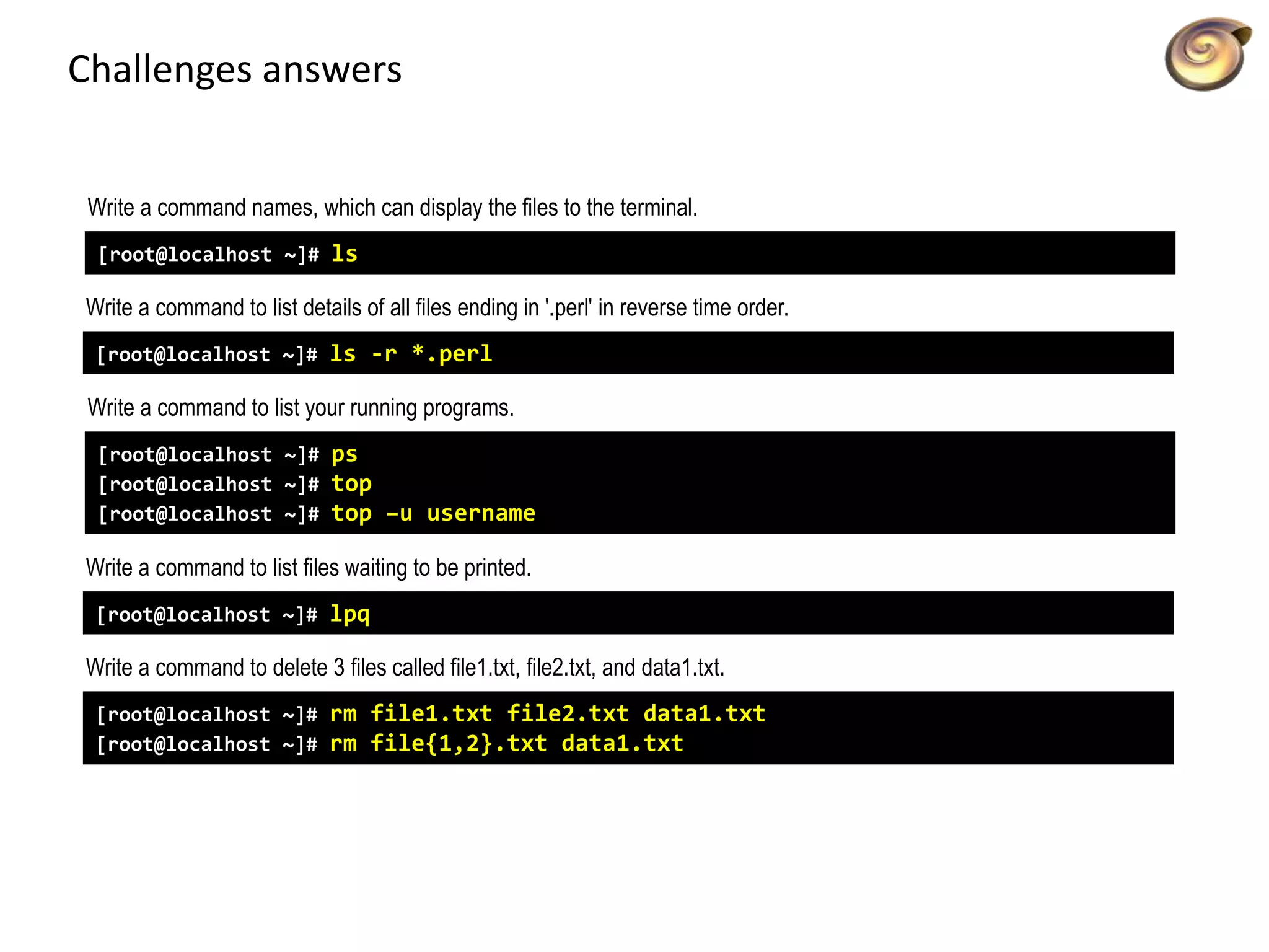 Challenges answers
Write a command names, which can display the files to the terminal.
[root@localhost ~]# ls
Write a command to list details of all files ending in '.perl' in reverse time order.
[root@localhost ~]# ls -r *.perl
Write a command to list your running programs.
[root@localhost ~]# ps
[root@localhost ~]# top
[root@localhost ~]# top –u username
Write a command to list files waiting to be printed.
[root@localhost ~]# lpq
Write a command to delete 3 files called file1.txt, file2.txt, and data1.txt.
[root@localhost ~]# rm file1.txt file2.txt data1.txt
[root@localhost ~]# rm file{1,2}.txt data1.txt
 