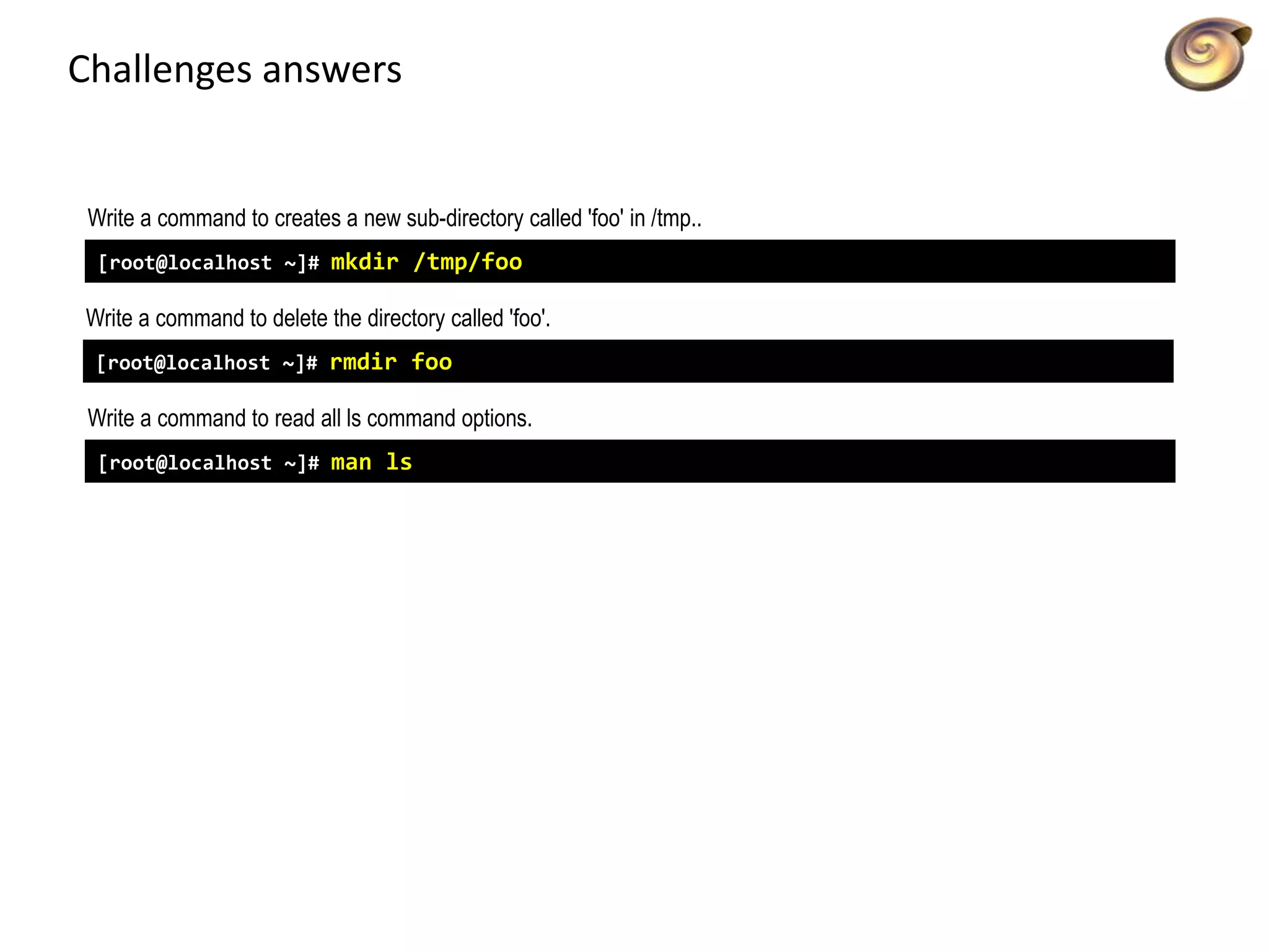 Challenges answers
Write a command to creates a new sub-directory called 'foo' in /tmp..
[root@localhost ~]# mkdir /tmp/foo
Write a command to delete the directory called 'foo'.
[root@localhost ~]# rmdir foo
Write a command to read all ls command options.
[root@localhost ~]# man ls
 