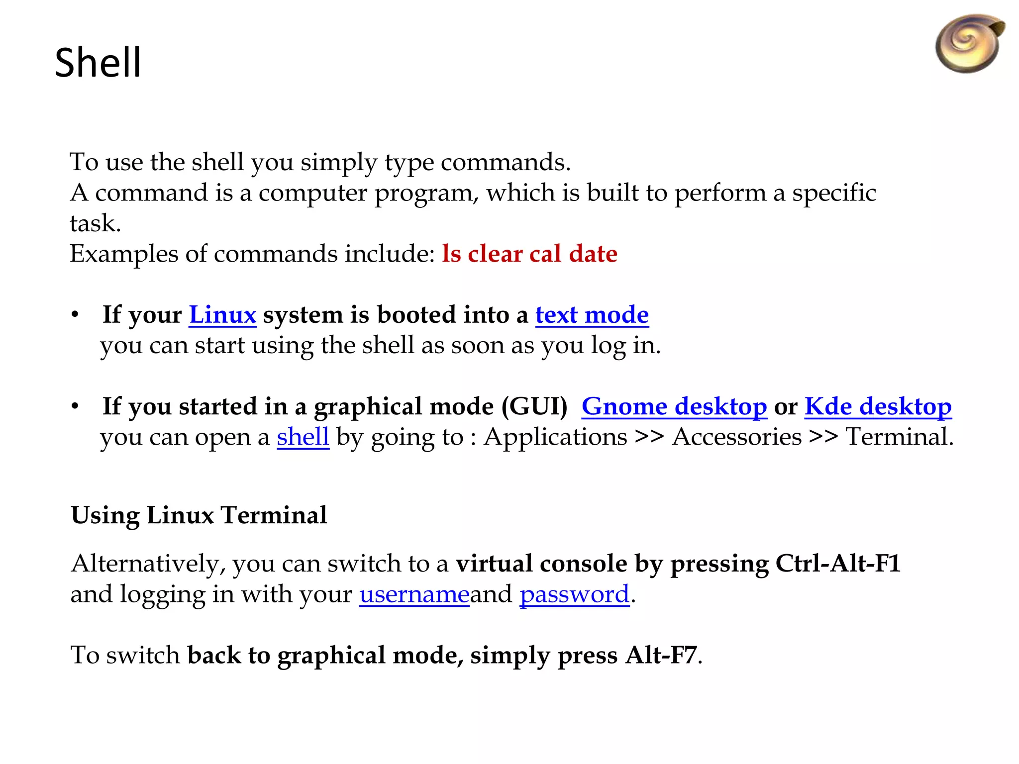 Shell
To use the shell you simply type commands.
A command is a computer program, which is built to perform a specific
task.
Examples of commands include: ls clear cal date
• If your Linux system is booted into a text mode
you can start using the shell as soon as you log in.
• If you started in a graphical mode (GUI) Gnome desktop or Kde desktop
you can open a shell by going to : Applications >> Accessories >> Terminal.
Using Linux Terminal
Alternatively, you can switch to a virtual console by pressing Ctrl-Alt-F1
and logging in with your usernameand password.
To switch back to graphical mode, simply press Alt-F7.
 