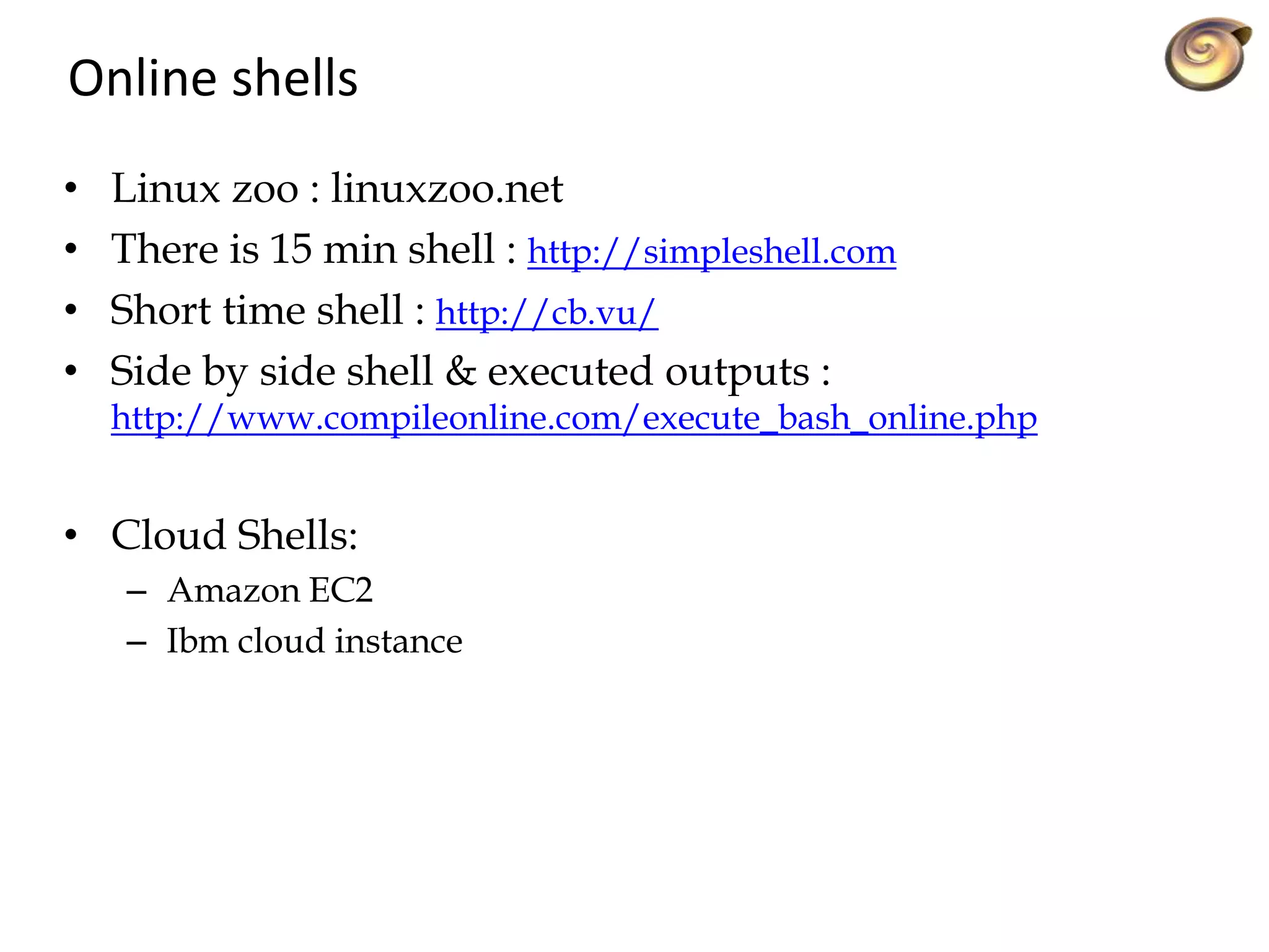 Online shells
• Linux zoo : linuxzoo.net
• There is 15 min shell : http://simpleshell.com
• Short time shell : http://cb.vu/
• Side by side shell & executed outputs :
http://www.compileonline.com/execute_bash_online.php
• Cloud Shells:
– Amazon EC2
– Ibm cloud instance
 