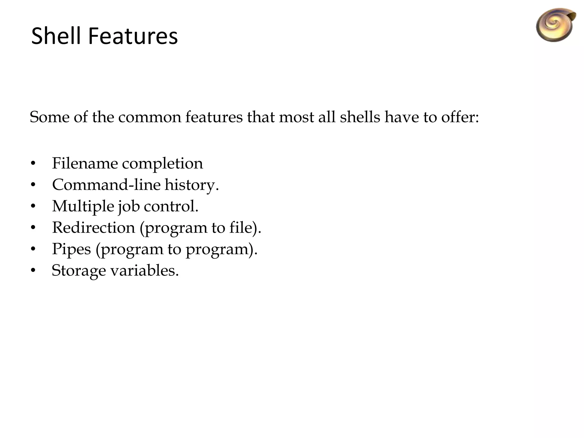 Shell Features
• Filename completion
• Command-line history.
• Multiple job control.
• Redirection (program to file).
• Pipes (program to program).
• Storage variables.
Some of the common features that most all shells have to offer:
 