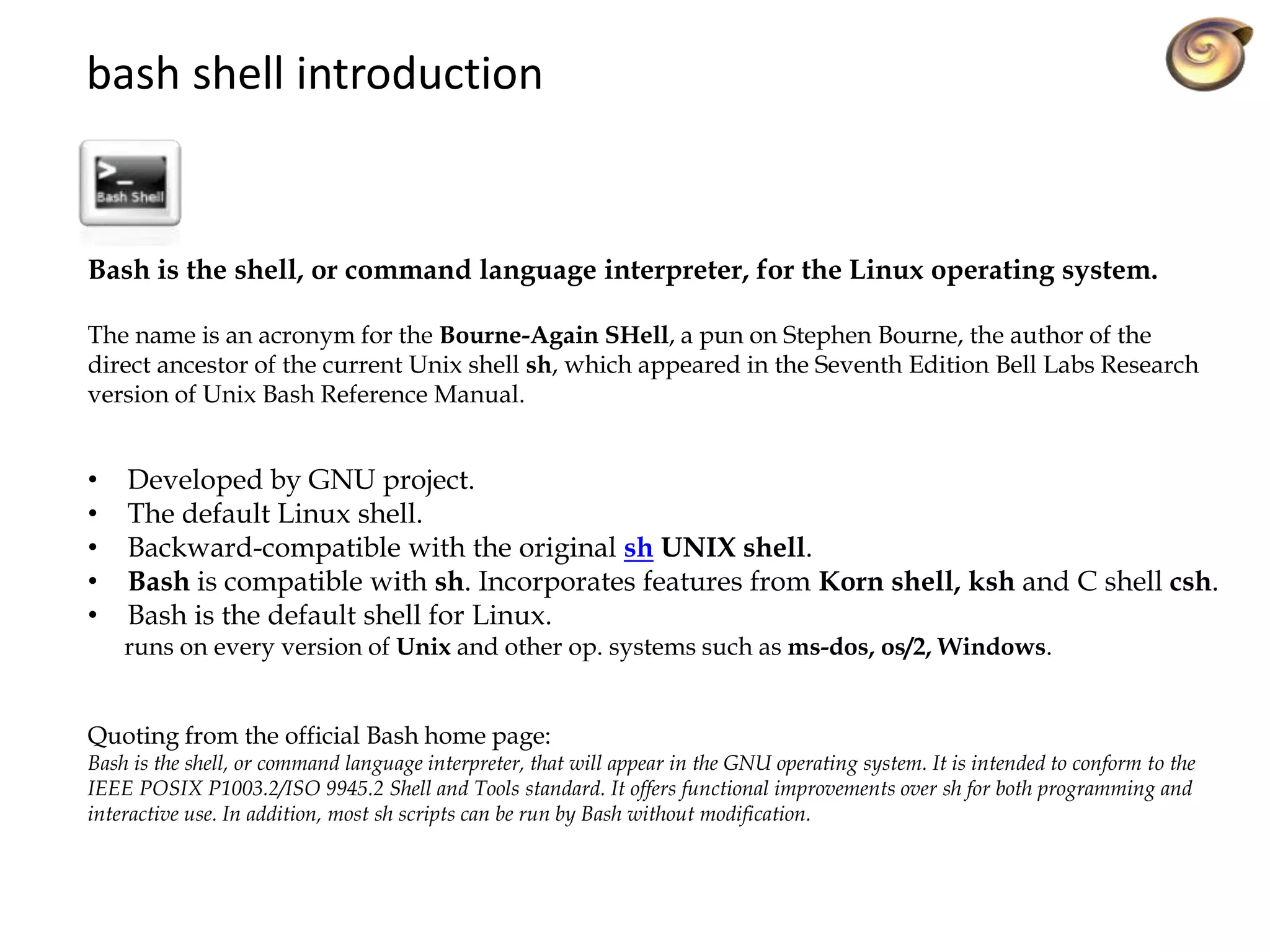 Bash is the shell, or command language interpreter, for the Linux operating system.
The name is an acronym for the Bourne-Again SHell, a pun on Stephen Bourne, the author of the
direct ancestor of the current Unix shell sh, which appeared in the Seventh Edition Bell Labs Research
version of Unix Bash Reference Manual.
• Developed by GNU project.
• The default Linux shell.
• Backward-compatible with the original sh UNIX shell.
• Bash is compatible with sh. Incorporates features from Korn shell, ksh and C shell csh.
• Bash is the default shell for Linux.
runs on every version of Unix and other op. systems such as ms-dos, os/2, Windows.
Quoting from the official Bash home page:
Bash is the shell, or command language interpreter, that will appear in the GNU operating system. It is intended to conform to the
IEEE POSIX P1003.2/ISO 9945.2 Shell and Tools standard. It offers functional improvements over sh for both programming and
interactive use. In addition, most sh scripts can be run by Bash without modification.
bash shell introduction
 