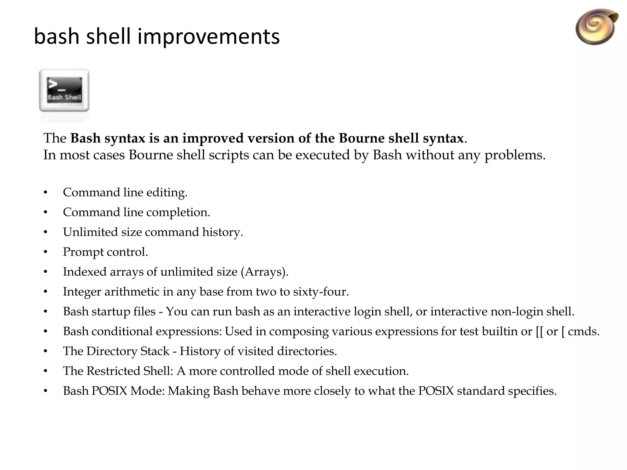 The Bash syntax is an improved version of the Bourne shell syntax.
In most cases Bourne shell scripts can be executed by Bash without any problems.
• Command line editing.
• Command line completion.
• Unlimited size command history.
• Prompt control.
• Indexed arrays of unlimited size (Arrays).
• Integer arithmetic in any base from two to sixty-four.
• Bash startup files - You can run bash as an interactive login shell, or interactive non-login shell.
• Bash conditional expressions: Used in composing various expressions for test builtin or [[ or [ cmds.
• The Directory Stack - History of visited directories.
• The Restricted Shell: A more controlled mode of shell execution.
• Bash POSIX Mode: Making Bash behave more closely to what the POSIX standard specifies.
bash shell improvements
 